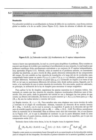 5.2
Problemas resueltos 165
Resolución
Un solenoide toroidal es un arrollamiento en forma de hélice de un conductor, cuya forma externa
global es similar a la de un anillo (véase Figura 5.11). Antes de afrontar el cálculo del campo
(a)
,..,p. ~
''"'~ .. . ....
•~ ',"i ~ ...... ~ ~ i,1
;•"":...,~ · .. -;~ ;¡;
~::: ,; '!• ~~~ ·
.
$~:~ ~ ·.:.~~
lt'i!!<"'<Y· ·· ...'f< ::o: .>,¡ ~
~ ~ ~~·:i·· 4 :: l::
" ·· ~v.~
(b)
Figura 5.11. (a) Solenoide toroidal. (b) Arrollamiento de N espiras independientes.
vamos a hacer una aproximación, la cual va a servir para simplificar el problema. Ésta consiste en
suponer que el paso de la hélice que constituye el arrollamiento es muy pequeño, lo cual implica que
podemos considerar dicho arrollamiento equivalente a un conjunto de N espiras independientes,
muy apretadas (Figura 5.11). Además, como se mostró en el problema anterior, es conveniente
estudiar las simetrías, ya que a través de ellas, puede obtenerse información de las componentes
del campo. En este sentido no hay simetría de translación a lo largo del eje de revolución; para
comprobarlo basta tomar un punto P(x, y, z) y otro P'(x, y, z + z0 ) distinto, pudiendo ver como
sí existe diferencia. Tomemos ahora un punto Q(x, y, z) y rotémoslo un ángulo cp en torno al eje
OZ; en tal caso no apreciamos diferencia del sistema visto desde ambos puntos, llegando, por lo
tanto, a la conclusión de que sí existe simetría de revolución. Por esta razón, puede ser adecuado,
en principio, la utilización de la ley de Ampere para encontrar el campo magnético.
Para aplicar la ley de Ampere, seguiremos las pautas expuestas en el resumen teórico. Así,
teniendo en cuenta que hay simetría de rotación, elegimos coordenadas cilíndricas para el des-
arrollo. Por otra parte, dada la geometría del toroide se van a distinguir las tres partes de que
consta: (a) Dentro del solenoide, (b) fuera en su parte interior (p < R1) y, (e) fuera para (p > R2)
(R1 y R2 son los radios interior y exterior del toro).
(a) Región interior, R1 < p < R2 . Para estudiar esta zona elegimos una curva circular de radio
p centrada en el origen de coordenadas. Además, tomando un elemento dl en sentido horario
dl = dluq, = (0, dl, 0), con lo cual la normal a la superficie S queda en la dirección del eje OZ
pero de sentido negativo (entrante), esto es, dS1 = -dSn1 = (0, O, -1)dS. Por último, necesitamos
saber la expresión de la intensidad. Ésta se obtiene como dato del enunciado. Así, si nos fijamos
en la Figura 5.12 , se ve que la densidad de corriente va por la parte delantera desde la zona
externa del toro a la parte interna, siendo, por lo tanto, entrante en la superficie, por lo que sus
componentes serán (0, O, -j).
Teniendo claros todos estos datos, la ley de Ampere toma la siguiente forma:
j (Bp, Bq,, Bz) · (0, dl, O) = J-Lo { (0, O, -j) · (0, O, -1)dS '* {21r Bq,dl =f' { jdS.
Jas1 Js1 lo , Js1
Llegado a este punto es conveniente hacer hincapié en lo ya mencionado en la introducción teórica
para el cómputo de las integrales. En relación al primer miembro de la anterior igualdad, se puede
 