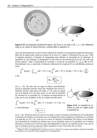 166 Capítulo 5. Magnetostática
(a) (b)
Figura 5.12. (a) Solenoide toroidal de N espiras. (b) Curva f 1 de radio p (R1 < p < R2). Obsérvese
como j y n 1 tienen la misma dirección y sentido sobre la superficie S1 .
sacar Bq, del integrando, ya que al haber simetría de rotación, la componente-tangencial del campo
debe ser la misma para todos los puntos de la curva r 1 , según el referencial {up, u q,, Uz}. Para
el segundo miembro, el dominio de integración para obtener la intensidad es, en principio, la
superficie s1' sin embargo, el integrando es nulo salvo en las intersecciones de s1 con cada una
de las espiras7 , luego la intensidad de corriente a través de la superficie S1, fs1
j · dS, es N J.
Considerando esto, y poniendo el elemento diferencial de longitud dl en coordenadas polares,se
tiene:
o sea,
(b) p < R1. En este caso se sigue el mismo procedimiento
que en el apartado anterior. Para ello, elegimos otra curva r 2 ,
también circular, pero ahora de radio p < R1 como se puede
ver en la Figura 5.13. De este modo, al ser nula la densidad
de corriente en ~a superficie S2 , la integral correspondiente es
nula, por lo que al aplicar la ley de Ampere encontramos:
y vectorialmente,
j
o
Figura 5.13. La densidad de co-
rriente no corta en ningún punto
la superficie 82.
(e) p > R2 . Tomemos ahora la curva r 3 de radio p como se muestra en la Figura 5.14. Si aplicamos
el teorema de Ampere se encuentra que, la integral del campo magnético es idéntica en su forma
a lo descrito en (a) y (b), cosa que no ocurre al calcular la intensidad. En efecto, si nos fijamos
en la densidad de corriente j se observa que, en un principio, entra en la superficie con la misma
dirección y sentido que la normal, pero inmediatamente cruza S3 en sentido inverso a n3 , por lo
que la corriente neta que pasa por dicha superficie es cero. Con todo ello, se tiene:
7 Según lo visto en el apartado 5,2, en este caso S1 n Vj , siendo Vj el volumen por donde se extiende la densidad
de corriente j , es la sección del hilo empleado en el arrollamiento.
 