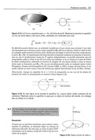 5.3
Problemas resueltos 167
n3
nSPlRAS
01°3
s,
(a) (b)
Figura 5.14. (a) Curva y superficie para p > R2 . (b) Vista de perfil. Obsérvesej atraviesa la superficie
83 una vez hacia abajo y otra hacia arriba, resultando una intensidad neta nula.
12
7r B4>pdcp = NI - NI =? B4> = O=? 1 B</> = O. 1
En definitiva puede decirse que, un solenoide toroidal por el que circula una corriente I por cada
una las espiras que lo forman, posee campo magnético B</> sólo en su interior, siendo el valor de éste
en cualquier punto exterior al mismo nulo. Qued·a por investigar el valor de las otras componentes,
es decir, Bp y Bz. Si consideramos de forma estricta la hipótesis realizada al comenzar el ejercicio,
esto es, que el arrollamiento consta de N espiras independientes, es sencillo demostrar que las
componentes radial y sobre el eje OZ son nulas; sin embargo, si no se desprecia el paso de hélice
de dicho arrollamiento, utilizando el teorema de Ampere de una forma similar a como lo hemos
hecho aquí, se demuestra que Bp y Bz no son simultáneamente nulas en cualquier punto (véase
Wangsness, Campos electromagnéticos, Ed. Limusa (1988), p. 304)), aunque, de esta forma, no se
puede calcular su valor exacto. Para ello habría que aplicar directamente la ley de Biot y Savart.
Observación: Aunque la superficie Si (i = 1, 2, 3) de integración no sea uno de los planos de
simetría del anillo, la demostración es correcta (véase Figura 5.15).
~ESPIRAS S3
---tj-
---- --1
n Plano de simetría
3
Figura 5.15. En esta figura se ha tomado la superficie 83 , aunque habría valido cualquiera de las
anteriores. Obsérvese como la superficie no pasa por un plano de simetría del toroide, sin embargo
esto no influye en el cálculo.
Resolución
Al igual que en ejercicios anteriores, para enfocar correc-
tamente el problema, es necesario elegir un sistema de
referencia adecuado. En este cáso, se toma el plano OXY
coincidente con la espira y el eje OZ sobre el eje de revo-
lución de la espira.
z
P(O,O,z)
y
X
Figura 5.16. Espira circular de radio a.
 