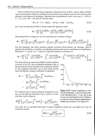 168 Capítulo 5. Magnetostática
Para el cálculo directo del campo magnético utilizando la ley de Biot y Savart deben identifi-
carse, primeramente, todas las variables que intervienen en la integral, para de esta manera poder
plantear correctamente el problema. Siguiendo este procedimiento puede verse que, r = (0, ci, z) ,
r' = (x',y',O) y dl' = (dx',dy',O). De este modo ·
dl' x (r- r') = zdy'ux- zdx'uy + (x'dy'- y'dx')uz, (5.31)
:por lo que la expresión de Biot y Savart queda del siguiente modo:
B = ¡.¡,ol { J zdy'ux- zdx'uy + (:í!dy'- y'dx')uz }
471' Jr (x'2 + y'2 + z2)3/2 '
(5.32)
descomponiendo la integral en los tres sumandos que contiene se llega a
B-- u- u+ u
¡.¡,ol {i zdy' i zdx' i (xdy'- y'dx') }
- 471' r (x'2 + y'2 + z2)3/2 x r (x'2 +y'2 + z2)3/2 Y r (x'2 + y'2 + z2)3/2 z
(5.33)
Las tres integrales que ahora aparecen pueden calcularse directamente, sin embargo, dada la
simetría del problema, se cambia a coordenadas polares para que las operaciones se simplifiquen.
Haciendo x' = a cos 1;' e y' = a sin 1;' la expresión anterior se convierte en
Si se tiene ahora.en cuenta que elegido un punto arbitra-
rio sobre el eje OZ, ésta coordenada permanece fija, el
denominador de cada sumando de la expresión anterior
es una magnitud constante, por lo que puede sacarse
fuera del símbolo integral, resultando la igualdad,
B =
+
Si se observa que en las dos primeras integrales se anu-
lan, ya que aparecen funciones seno y coseno, la ecua-
ción fina a que se llega es:
¡.¡,oi { a
2
{
2
1r 1 } ¡.¡,oia
2
B 471' (a2 + z2)3/2 Jo dc/J Uz = 2(a2 + z2)3/2 U z .
(5.35)
4e.Q6 '
~ 

39.06 
¡
1
,
2e.Q6 
1
.e.06



0.05 0.1 0.15 0.2 0.25 0.3 "
z
Figura 5.17. Campo magnético en fun-
ción de la distancia z, para una espira típi-
ca de laboratorio de a= 5 cm, por la que
circula una intensidad de 0,5 A. Obsérve-
se como el campo decrece rápidamente a
medida que el punto P se aleja de O.
Con todo ello, la expresión final para el campo magnético creado por una espira en su eje de
revolución resulta
(5.36)
 
