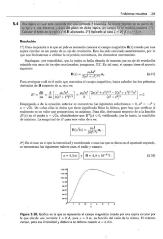 5.4
Problemas resueltos 169
Resolución
1°) Para responder a lo que se pide es necesario conocer el campo magnético B(z) creado por una
espira circular en un punto de su eje de revolución. Esto ha sido calculado anteriormente, por lo
que nos limitaremos a utilizar la expresión encontrada, sin demostrar nuevamente.
Supóngase, por comodidad, que la espira se halla situada de manera que su eje derevolución
coincide con unos de los ejes coordenados, pongamos, OZ. En tal caso, el campo tiene el aspecto
siguiente:
B(z) = J.Lofa
2
2(a2 + z'"" '" Uz
(5.37)
Para averiguar cuál es el radio que maximiza el campo magnético, basta calcular las dos primeras
derivadas de B respecto de a, esto es:
B' = dB = ..:!:_ [ J.Lofa2 ] = J.Lofa2 [2a(a2 + z2)3/2- 3(a2 + z2)1/2a3] =O
da da 2(a2 + z2)3/2 2 (a2 + 2 2)3
Despejando a de la ecuación anterior se encuentran las siguientes soluciones:a = O, a2
= -z2
y
a = J§z. De todas ellas la única que tiene significado físico la última, pero hay que verificar si
realmente es un valor que proporciona un máximo. Para ello, derivamos respecto de a la función
B'(z) en el punto a= J2z, obteniéndose que B"(z) < O, verificando, por lo tanto, la condición
de máximo. La magnitud de B para este valor de a es:
J.Lof
B(v'2z) = (3)3/2zllz.
2°) En el caso en el que la intensidad y coordenada z sean las que se dicen en el apartado segundo,
se encuentran los siguientes valores para el radio y campo:
a = 4, 2m 1 y 1 B = 4, 8 x 10-6
T .
U'e-06
1.4e.Q6
1.2e.Q6
1e.Q6
99-07
fB.Q7
4e.Q7
2e.Q7
o "' • 2 a 4 5 e 7 s
a
(5.38)
Figura 5.18. Gráfica en la que se representa el campo magnético creado por una espira circular por
la que circula una corriente I = O A, para z = 3 m, en función del radio de la misma. El máximo
campo, para esa intensidad y distancia se obtiene cuando a= 4, 2m.
 