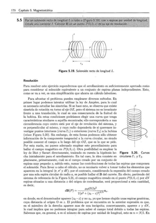 170 Capítulo 5. Magnetostática
5.5
'o
Figura 5.19. Solenoide recto de longitud L.
Resolución
Para resolver este ejercicio supondremos que el arrollamiento es suficientemente apretado como
para considerar al solenoide equivalente a un conjunto de espiras planas independientes. Esto,
como se va a ver, es una simplificación que ahorra un cálculo laborioso.
Para afrontar el problema pueden emplearse diversos métodos. En
primer lugar podemos intentar utilizar la ley de Ampere, para lo cual
es necesario estudiar las simetrías. Si se hace esto, se observa que existe
simetría de rotación en torno al eje OZ, pero el sistema no es invariante
frente a una translación, lo cual es una consecuencia de la finitud de
la bobina. En estas condiciones podríamos elegir una curva que tenga
características similares a aquélla encontrada; ello correspondería a una
circunferencia cuyo centro está por el eje de revolución del sistema, y
es perpendicular al mismo, y cuyo radio dependería de si queremos in-
vestigar puntos interiores (curva ri) o exteriores (curva r2) a la bobina
(véase Figura 5.20). Sin embargo, de esta forma podemos sólo obtener
información de la componente tangencial a la curva circular, no siendo
posible conocer el campo a lo largo del eje OZ, que es lo que se pide.
Por esta razón, no parece adecuado emplear este procedimiento para
hallar el campo magnético en P(O, O, z). Otra posibilidad es emplear la
ley de Biot y Savart directamente, teniendo en cuenta la hipótesis he-
cha inicialmente para el arrollamiento. En tal caso, la idea consiste en
plantearse, primeramente, cuál es el campo creado por un conjunto de
Figura 5.20. Curvas
circulares rl y r2.
espiras muy pequeño y, sabido esto, sumar las contribuciones de todas las espiras que componen
el solenoide. Para llevar a cabo el cálculo, no es necesario volver a tomar todos los elementos que
aparecen en la integral (r, r' y dl'); por el contrario, considerando la expresión del campo creado
por una sola espira circular de radio a, es posible hallar el B del carrete. En efecto, partiendo del
sistema de referencia de la Figura 5.21, el campo magnético creado en el punto P(O, O, z) por dN
espiras situadas a una distancia z del origen de coordenadas, será proporcional a esta cantidad,
es decir,
dB(P) = J.LodNJa2 3 2 Uz.
2[a2+(zo-z)2] 1
en donde, en el denominador aparece (z0 - z) y no z0 , ya que hemos elegido unas espiras genéricas,
cuya distancia al origen O es z. El problema que se encuentra en la anterior expresión es que,
en el miembro de la derecha aparece mas de una incógnita; concretamente, aparece z y dN,
lo cual implica que no podemos integrar para saber el campo total debido a todas las espiras.
Sabemos que, en general, n es el número de espiras por unidad de longitud, esto es n = N /l. En
 