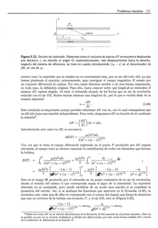 Problemas resueltos 171
X
dz
01 ~ p(O,O,z) z
z
zo
00000®@@000000000000000000
L
Figura 5.21. Sección del solenoide. Obsérvese como el conjunto de espiras dN se encuentra desplazado
una distancia z, en relación al origen O; matemáticamente, este desplazamiento hacia la derecha,
respecto del sistema de referencia, se tiene en cuenta introduciendo (z0 - z) en el denominador de
dB, en vez de zo.
nuestro caso, la expresión que se emplea no es exactamente esta, por no ser del todo útil, ya que
hemos planteado el ejercicio, primeramente, para averiguar el campo magnético B creado por
un conjunto diferencial de espiras. Por esta razón debemos escribir n de otra forma, respetando,
en todo caso, la definición original. Para ello, basta conocer sobre qué longitud se extienden el
número dN espiras elegido. Al estar el solenoide situado de tal forma que su eje de revolución
coincide con el eje OZ , dichas espiras abarcan una longitud dz, por lo que n vendrá dado de la
manera siguiente:
dN
n=--¡¡;· (5.39)
Este resultado es importante porque permite relacionar dN con dz, con lo cual conseguimos que
en dB sólo haya una variable independiente. Para verlo, despejamos dN en función de dz mediante
la relación8 ,
dN = ( ~~) dz = ndz .
Introduciendo este valor en dB, se encuentra:
dB(P) = J.lola
2
ndz
2 [a2 + (zo - z)2]312 .
Una vez que se tiene el campo diferencial registrado en el punto P producido por dN espiras
circulares, el campo total se obtiene sumando la contribución de todos los elementos que forman
la bobina,
B(P)
{L J.lola2ndz _ f.lola2n {L dz ~ - _, 1ft,
lo 2 [a2 + (zo- z)2]3/2 - 2 lo [a2 + (zo- z)2]3/2
J.lola
2
n r -(zo- z) lL J.loln [ -(zo - L) -zo l
2 ~dio-[a2 + (zo- z)2]I/2 o = -2- ~[a 2 + (zo- L)2]I/2 - [a2 + z;5]I/2
Este es el campo B producido por el solenoide en un punto cualquiera de su eje de revolución,
siendo el sentido del mismo el que corresponda según el signo de la intensidad. La expresión
obtenida no es manejable, pero puede escribirse de un modo mas sencillo si se considera la
geometría del carrete. Así, si se analizan las fracciones que aparecen en la Ecuación (5.40), se
encuentra que, cada una de ellas se corresponde con el coseno del ángulo que forma la semirecta
que une un extremo de la bobina con el punto P, y el eje OZ, esto es (Figura 5.22),
-(zo- L) zo
= cosa2, = cosa1 .
,tli[a2 + (zo- L)2]1/2 G'L[a2 + z5JI/2
---------------------------
8 0bsérvese como dN no se obtiene directamente de la Ecuación (5.39) pasando dz al primer miembro. Esto no
es posible, ya que no es correcto multiplicar y dividir por diferenciales ; por esta razón hemos hallado dN a través
de la definición de diferencial de la función N .
 