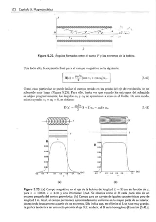 172 Capítulo 5. Magnetostát_ica
X
o
zo
@@@®@ ®~@ @®@®® ®@®@ @®@®@ ®©@ @
L
Figura 5.22. Ángulos formados entre el punto P y los extremos de la bobina .
Con todo ello, la expresión final para el campo magnético es la siguiente:
J.toln
B(z) = -
2
- (cosa1 + cosaz)Uz. (5.40)
Como caso particular se puede hallar el campo creado en un punto del eje de revolución de un
solenoide muy largo (Figura 5.23). Para ello, basta ver que cuando los extremos ciel solenoide
se alejan progresivamente, los ángulos a 1 y a 2 se aproximan a cero en el límite. De este modo,
substituyendo a 1 = az = O, se obtiene:
¡_toln
B(z) = -
2
-(1 + 1)uz = ¡_toln U 2 .
(f[([({J{l#)J-z
! 1
~
z j
(a)
1 i z
~
1 !
. 1
0.05 ,.-.----------,. !
B 1 1
0.05 t '
1 1!
~~ ~ '¡'_
0.03
0.02
o..o
j
0.2. 0.4 o.s o.a
(b)
1
[
1
!..':;':; (m)
(5.41)
Figura 5.23. (a) Campo magnético en el eje de la bobina de longitud L = 30cm en función de z ,
para n = 10000., a = 4 cm y una intensidad 0,5 A. Se observa como el B varía poco sólo en un
entorno pequeño del centro geométrico. (b) Campo para un carrete de iguales características pero de
longitud 1m. Aquí, el campo permanece aproximadamente uniforme en la mayor parte de su interior,
decreciendo bruscamente a partir de los extremos. Ello indica que, en el límite si L se hace muy grande,
la gráfica tendería a ser una recta paralela al eje OZ, es decir, el B sería homogéneo [Ecuación {5.41)].
 