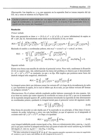 5.6
Problemas resueltos 173
Observación: Los ángulos o:1 y o:2 que aparecen en la expresión final se toman respecto del eje
OZ, tal y como se muestra en la Figura 5.22.
Resolución
Primer método
Para esta geometría se tiene: r = (O,O,z), r' = (x',y',O) y el vector infinitesimal de espira es
dl' = (dx',dy',O). Introduciendo estos datos en la Ecuación (5.14), se tiene:
A r _¡.Lo! 1 dx'ux + dy'uy _ JLol { 1 dx' u + 1 dy' u }
( ) - 4Jr Ir (x'2 + y'2 + z2)1/2 - 47r Jr (x'2 + y'2 + z2)1/2 x Ir (x'2 + y'2 + z2)1/2 Y
Haciendo el cambio a coordenadas polares, esto es,x' = a cos q/ e y' = a sin q/, se tiene,
JLol { f2
7r -a sin q/dq/ f2
1f a cos q/dq/ }
A(r) - 4Jr lo (a2 + z2)1/2 Ux +lo (a2 + z2)1/2 Uy
/LO -a . , , a . , ,
¡ { 121r 121r }
4Jr (a2+z2)1/2 o sm</>d</>ux+ (a2+z2)1/2 o sm</>d</>uy =0.
Segundo método
Existe otra forma mas sencilla de calcular el potencial vector. Para verlo, analicemos la Ecuación
(5.14) en nuestro caso. Así, substituyendo los datos del problema se observa que el denominador
Ir- r'l = (a2 + z2)112 es constante, ya que z es fija. Ello implica que podemos sacar fuera del
símbolo integral esta magnitud, obteniendo
A(r = /Lo 1 Idl' = JLol 1 dl'
) 4Jr Ir' (a2 + z2)1/2 4Jr(a2 + z2)1/2 Ir .
La integral quiere decir que debemos sumar los vectores dl' a lo largo de la circunferencia de radio
a, que representa la espira, de lo cual se infiere que A es nulo, ya que dichos vectores dl' forman
un polígono cerrado 9
.
Observaciones: En el primer método empleado podría haberse comenzado de otra manera. Así,
si se tiene en cuenta que existe simetría de revolución en torno al eje OZ y que en el numerador
de la expresión integral aparece dl', podría haberse introducido la expresión de éste directamente
en coordenadas polares, quedando la integral inicial para el potencial vector del siguiente modo:
A(r) = JLol { 1 ad</>'u<t> }
4Jr Ir (a2 + z2)1/2 .
(5.42)
Esta forma de proceder es más rápida que q/ la mostrada en un principio, si bien tiene el incon-
veniente de poder inducirnos a error con más facilidad, ya que al aparecer en el integrando el
cociente entre d</>' y (a2 + z2)112, se llega a la igualdad
JLoai i '
A(r) = ( 2 2)1/2 d</> U<f>'
4Jr a + z r
(5.43)
cuya integral indefinida puede creerse igual a </>'u<t>. Esto es evidentemente falso, pues u<P = u<t>(</>),
por lo que para resolver la integral anterior hay que poner el valor del vector unitario U<f> en función
del ángulo q/, esto es, U<f> (</>) = - sin</>'Ux + cos </>'Uy.
9 No debe confundirse la integral fr di' con fr dl'- Esta segunda expresión representa una suma de magnitudes
di' escalares y, por lo tanto, será distinta de cero (longitud de la curva r)
 