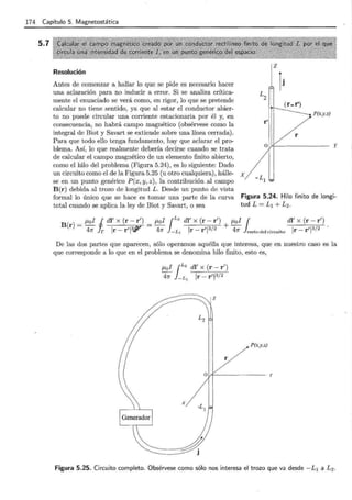 174 Capítulo 5. Magnetostática
5.7
Resolución
Antes de comenzar a hallar lo que se pide es necesario hacer
una aclaración para no inducir a error. Si se analiza crítica-
mente el enunciado se verá como, en rigor, lo que se pretende
calcular no tiene sentido, ya que al estar el conductor abier-
to no puede circular una corriente estacionaria por él y, en
consecuencia, no habrá campo magnético (obsérvese como la
integral de Biot y Savart se extiende sobre una línea cerrada).
Para que todo ello tenga fundamento, hay que aclarar el pro-
blema. Así, lo que realmente debería decirse cuando se trata
de calcular el campo magnético de un elemento finito abierto,
como el hilo del problema (Figura 5.24), es lo siguiente: Dado
P(x,y,z)
y
un circuito como el de la Figura 5.25 (u otro cualquiera), hálle- x
se en un punto genérico P(x, y, z) , la contribución al campo
B(r) debida al trozo de longitud L. Desde un punto de vista
formal lo único que se hace es tomar una parte de la curva
total cuando se aplica la ley de Biot y Savart, o sea
Figura 5.24. Hilo finito de longi-
tud L = L1 + L2.
( )
_ J.Lol i dl' x (r- r') _ J.lol ¡L
2
dl' x (r- r1
) J.Lol ¡ dl
1
x (r- r1
)
B r - 1 3 - 1 3/ 2 + ' 3/ 2
47r r lr-rliJ? 47r - L 1 lr-rl 47r restodel circuito lr-rl
De las dos partes que aparecen, sólo operamos aquélla que interesa, que en nuestro caso es la
que corresponde a lo que en el problema se denomina hilo finito, esto es,
J.Lol ¡L2
di' x (r - r')
47r -L , Ir- r'l3/2
r
P(x,y,z)
y
Figura 5.25. Circuito completo. Obsérvese como sólo nos interesa el trozo que va desde -L1 a L 2 .
 
