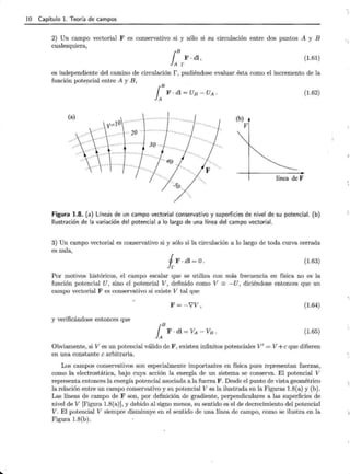 10 Capítulo l. Teoría de campos
2) Un campo vectorial F es conservativo si y sólo si su circulación entre dos puntos A y B
cualesquiera,
{B F ·di ,
JA r
(1.61)
es independiente del camino de circulación r, pudiéndose evaluar ésta como el incremento de la
función potencial entre A y B,
(b)
V
(1.62)
línea de F
Figura 1.8. (a) Línea"
s de un campo vectorial conservativo y superficies de nivel de su potencial. (b)
Ilustración de la variación del potencial a lo largo de una línea del campo vectorial.
3) Un campo vectorial es conservativo si y sólo si la circulación a lo largo de toda curva cerrada
es nula,
iF·di=O. (1.63)
Por motivos históricos, el campo escalar que se utiliza con más frecuencia en física no es la
función potencial U , sino el potencial V, definido como V =-U, diciéndose entonces que un
campo vectorial F es conservativo si existe V tal que
F = -'VV, (1.64)
y verificándose entonces que
i B F . di = VA - VB . (l.65)
Obviamente, si V es un potencial válido de F, existen infinitos potenciales V' = V+ e que difieren
en una constante e arbitraria.
Los campos conservativos son especialmente importantes en física pues representan fuerzas,
como la electrostática, bajo cuya acción la energía de un sistema se conserva. El potencial V
representa entonces la energía potencial asociada a la fuerza F. Desde el punto de vista geométrico
la relación entre un campo conservativo y su potencial V es la ilustrada en la Figuras 1.8(a) y (b).
Las líneas de campo de F son, por definición de gradiente, perpendiculares a las superficies de
nivel de V [Figura 1.8(a)], y debido al signo menos, su sentido es el de decrecimiento del potencial
V . El potencial V siempre disminuye en el sentido de una línea de campo, como se ilustra en la
Figura 1.8(b).
 