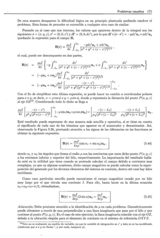 Problemas resueltos 175
De esta manera desaparece la dificultad lógica en un principio planteada pudiendo resolver el
problema. Esta forma de proceder es extensible a cualquier otro caso de similar.
Pasando ya al caso que nos interesa, los valores que aparecen dentro de la integral son los
siguientes: r = (x, y, z), r' = (0,O
,z') y di'= (0, O, dz'), por lo que di' x (r-r') = -ydz'ux+ xdz'u y
quedando la expresión para el campo B,
B f..lol ¡L2 -ydz'ux + xdz'uy
(r) = -¡;;:- -L¡ [x2 + y2 + (z- z')2j3/2 '
el cual, puede ser descompuesto en dos partes,
B(r) ¡..¿01 { ¡L2 dz' ¡L2 dz' }
- -y u + x u
47r -Ll [x2 + y2 + (z- z')2j3/2 x -L1 [x2 + y2 + (z - z')2j3/2 Y
f..lol ¡L2
dz'
(-yux + xuy) 47r -L¡ [x2 + y2 + (z- z')2j3/2
f..lol [ - (z-z') ]L2
-u +xu -
( Y x y) 47r (x2 + y2)[x2+ y2 + (z _ z')2jl/2 - L
1
Con el fin de simplificar esta última expresión, se puede hacer un cambio a coordenadas polares
para x e y, es decir, x = p cos 4> e y = psin 4>, donde p representa la distancia del punto P(x, y, z)
al eje OZ10 . Considerando todo lo dicho se llega a
[ lL2 [ l
¡..¿ol - (z- z') . -(z - L2) -(z +LI)
- (-p sm 4>ux+ p cos qmy) = - u </> .
47r P2VP2+(z-z')2 -L
1
PVP2+(z-L2)2 PVP2+(z+Ll)2
Esté resultado puede expresarse de una manera más sencilla y operativa, si se tiene en cuenta
el significado de cada uno de los términos que aparece en el numerador y denominador. Así,
observando la Figura 5.26, prestando atención a los signos de las diferencias en las fracciones se
obtiene la siguiente expresión:
B(r) = f..lol (sina1 + sina2)u<l>.
47rp
(5.44)
siendo a 1 y a2 los ángulos que forma el radio p con las semirectas que unen dicho punto P(x, y, z)
a los extremos inferior y superior del hilo, respectivamente. La importancia del resultado halla-
do está en la utilidad que tiene cuando se pretende calcular el campo debido a corrientes Ínas
complejas, ya que en algunas ocasiones, dicho campo magnético se puede calcular como la super-
posición del generado por los diversos elementos del sistema en cuestión, dentro del cual hay hilos
rectilíneos.
Como caso particular sencillo puede encontrarse el campo magnético creado por un hilo
muy largo por el que circula una corriente 1. Para ello, basta hacer en la última ecuación
a1 = a2= a =1r/2, obteniéndose,
¡..¿ol . f..lol
B(r) = -(2sma)u<t> = -u<l> .
47rp 27rp
(5.45)
Aclar-ación: Debe prestarse atención a la identificación de p en cada problema. Geométricamente
puede obtenerse a través de una perpendicular a una línea imaginaria que pasa por el hilo y que
contiene al punto P(x, y, z). En el caso de este ejercicio, la línea imaginaria coincide con el eje OZ,
debido a la ubicación elegida para el elemento de corriente en el sistema de referencia OXYZ .
10Esto no es realmente un cambio de variable, ya que la variable de integración es z' y ésta no se ha modificado
(obsérvese que x e y no llevan 1
, y por ende, tampoco </J) .
 