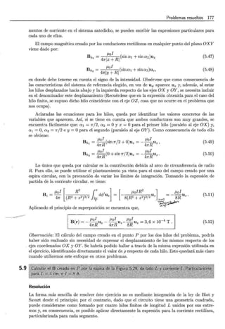 ---------------
5.9
Problemas resueltos 177
mentos de corriente en el sistema antedicho, se pueden escribir las expresiones particulares para
cada uno de ellos.
El campo magnético creado por los conductores rectilíneos en cualquier punto del plano OXY
viene dado por:
B ¡..tol ( . . )
h1 = 41rlx + Rl sma1 +sma2 Uz (5.47)
B ¡..tol ( . . )
h 2 = 41rly + Rl sma1 +sma2 Uz, (5.48)
en donde debe tenerse en cuenta el signo de la intensidad. Obsérvese que como consecuencia de
las características del sistema de referencia elegido, en vez de uq, aparece Uz y, además, al estar
los hilos desplazados hacia abajo y la izquierda respecto de los ejes OX y OY, se necesita incluir
en el denominador este desplazamiento (Recuérdese que en la expresión obtenida para el caso del
hilo finito, se supuso dicho hilo coincidente con el eje OZ, cosa que no ocurre en el problema que
nos ocupa).
Aclaradas las ecuaciones para los hilos, queda por identificar los valores concretos de las
variables que aparecen. Así, si se tiene en cuenta que ambos conductores son muy grandes, se
encuentra fácilmente que: a 1 = 1r/2, a 2 = O y x = O para el primer hilo (paralelo al eje OX) y,
a 1 = O, a 2 = 1r/2 e y = Opara el segundo (paralelo al eje OY). Como consecuencia de todo ello
se obtiene:
¡..tol . ¡..tol
Bh1 = -R(smJr/2 +O)uz = --RUz,
4Jr 41f
(5.49)
¡..tol . ¡..tol
Bh2 =
4
1rR (O+ sm Jr/2)uz =-
4
1rRUz. (5.50)
Lo único que queda por calcular es la contribución debida al arco de circunferencia de radio
R. Para ello, se puede utilizar el planteamiento ya visto para el caso del campo creado por una
espira circular, con la precaución de variar los límites de integración. Tomando la expresión de
partida de la corriente circular. se tiene:
B - ¡..tol [ R2 (' l
e- 41f (R2+z2)3/2)~
2rrd</J'uz [
¡..toiR
2
] ¡..tol
- 8(R2 + z2)3/2 Uz z=O =- 8R Uz.
~~~,.~_.,_,
.,).. ....
(5.51)
Aplicando el principio de superposición se encuentra que,
¡..tol ¡..tol ¡..tol -4
B(r) = --RUz- -RUz--RUz = 3, 6 X 10 T.
41f 4Jr 8
(5.52)
Observación: El cálculo del campo creado en el punto P por los dos hilos del problema, podría
haber sido realizado sin necesidad de expresar el desplazamiento de los mismos respecto de los
ejes coordenados OX y OY. Se habría podido hallar a través de la misma expresión utilizada en
el ejercicio, identificando directamente el valor de p respecto de cada hilo. Esto quedará más claro
cuando utilicemos este enfoque en otros problemas.
Resolución
La forma más sencilla de resolver éste ejercicio no es mediante integración de la ley de Biot y
Savart desde el principio; por el contrario, dado que el circuito tiene una geometría cuadrada,
puede considerarse como formado por cuatro hilos finitos de longitud L unidos por sus extre-
mos y, en consecuencia, es posible aplicar directamente la expresión para la corriente rectilínea,
particularizada para cada segmento.
 