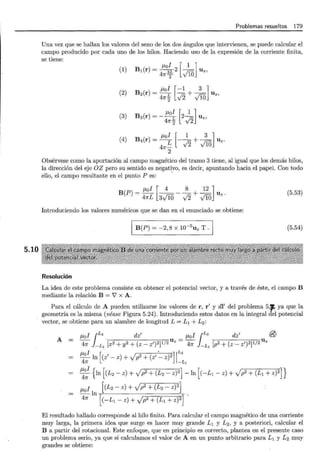 5.10
Problemas resueltos 179
Una vez que se hallan los valores del seno de los dos ángulos que intervienen, se puede calcular el
campo producido por cada uno de los hilos. Haciendo uso de la expresión de la corriente finita,
se tiene:
(1)
(2)
(3)
(4)
J..lo _ U z,
I [ 1 ]
B¡(r) = 4n3f 2 ViO
,_.,o -+- U z,
11. I [-1 3]
B2(r) = 4 7!"~ .;2 ViO
I [ 1 ]
~ 2- U z,
B3(r) =-
4 7!"~ .j2
J..Lol [ 1 3 ]
B4(r) =
4
7!":!:_ - .j2 + ViO U z.
2
Obsérvese como la aportación al campo magnético del tramo 3 tiene, al igual que los demás hilos,
la dirección del eje OZ pero su sentido es negativo, es decir, apuntando hacia el papel. Con todo
ello, el campo resultante en el punto P es: ·
J..lol [ 4 8 12 ]
B(P) = 4nL 3v'lü- .;2 + v'10 U z.
(5.53)
Introduciendo los valores numéricos que se dan en el enunciado se obtiene:
B(P) = -2,8 X w-5
U z T. (5.54)
Resolución
La idea de este problema consiste en obtener el potencial vector, y a través de éste, el campo B
mediante la relación B = J x A.
Para el cálculo de A pueden utilizarse los valores de r, r' y dl' del problema 5,J, ya que la
geometría es la misma (véase Figura 5.24). Introduciendo estos datos en la integral del potencial
vector, se obtiene para un alambre de longitud L = L 1 +L 2 :
A =
J..Lol {L2
dz' J..Lol {L2
dz' @
4n } -L¡ [x2 + y2 + (z- z')2]1/2 U z = 4n }_L¡ [p2 + (z- z')2]1/2 Uz
~~In [(z
1
- z) + Jp2+ (z' :___ z)2J~~: 1
~~ { ln [(L2 - z) + Jp2+ (L2 - z)Z] -ln [(-L1 - z) + Jp2+ (L1+z)2]}
J..Lol [(L2- z) + yfp2 + (L2 - z)2]
--ln~~--~~~~==~~
4n [(-L¡- z) + yfp2 + (L¡ + z)2]
El resultado hallado corresponde al hilo finito. Para calcular el campo magnético de una corriente
muy larga, la primera idea que surge es hacer muy grande L1 y L2 , y a posteriori, calcular el
B a partir del rotacional. Este enfoque, que en principio es correcto, plantea en el presente caso
un problema serio, ya que si calculamos el valor de A en un punto arbitrario para L1 y L2 muy
grandes se obtiene:
 