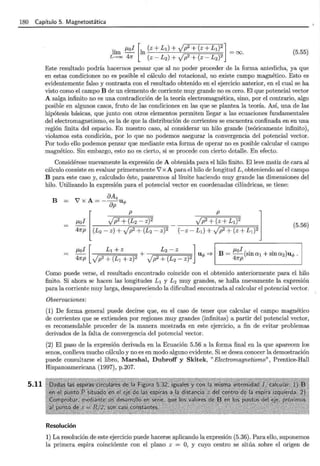 180 Capítulo 5. Magnetostática
5.11
lím JLol [ln (z + Ll) + Jp2 + (z + L1)2] = oo.
L-.oo 4n (z- L 2 ) + Jp2 + (z- L2 ) 2
(5.55)
Este resultado podría hacernos pensar que al no poder proceder de la forma antedicha, ya que
en estas condiciones no es posible el cálculo del rotacional, no existe campo magnético. Esto es
evidentemente falso y contrasta con el resultado obtenido en el ejercicio anterior, en el cual se ha
visto como el campo B de un elemento de corriente muy grande no es cero. El que potencial vector
A salga infinito no es una contradicción de la teoría electromagnética, sino, por el contrario, algo
posible en algunos casos, fruto de las condiciones en las que se plantea la teoría. Así, una de las
hipótesis básicas, que junto con otros elementos permiten llegar a las ecuaciones fundamentales
del electromagnetismo, es la de que la distribución de corrientes se encuentra confinada en en una
región finita del espacio. En nuestro caso, al considerar un hilo grande (teóricamente infinito),
violamos esta condición, por lo que no podemos asegurar la convergencia del potencial vector.
Por todo ello podemos pensar que mediante esta forma de operar no es posible calcular el campo
magnético. Sin embargo, esto no es cierto, si se procede con cierto detalle. En efecto.
Considérese nuevamente la expresión de A obtenida para el hilo finito. El leve matiz de cara al
cálculo consiste en evaluar primeramente V x A para el hilo de longitud L, obteniendo así el campo
B para este caso y, calculado éste, pasaremos al límite haciendo muy grande las dimensiones del
hilo. Utilizando la expresión para el potencial vector en coordenadas cilíndricas, se tiene:
B
8Az
V x A= ---uq,
ap
(5.56)
Como puede verse, el resultado encontrado coincide con el obtenido anteriormente para el hilo
finito. Si ahora se hacen las longitudes L1 y L 2 muy grandes, se halla nuevamente la expresión
para la corriente muy larga, desapareciendo la dificultad encontrada al calcular el potencial vector.
Observaciones:
(1) De forma general puede decirse que, en el caso de tener que calcular el campo magnético
de corrientes que se extienden por regiones muy grandes (infinitas) a partir del potencial vector,
es recomendable proceder de la manera mostrada en este ejercicio, a fin de evitar problemas
derivados de la falta de convergencia del potencial vector.
(2) El paso de la expresión derivada en la Ecuación 5.56 a la forma final en la que aparecen los
senos, conlleva mucho cálculo y no es en modo alguno evidente. Si se desea conocer la demostración
puede consultarse el libro, Marshal, Dubroff y Skitek, "Electromagnetismo", Prentice-Hall
Hispanoamericana (1997), p.207.
Resolución
1) La resolución de este ejercicio puede hacerse aplicando la expresión (5.36). Para ello, suponemos
la primera espira coincidente con el plano z = O, y cuyo centro se sitúa sobre el origen de
 