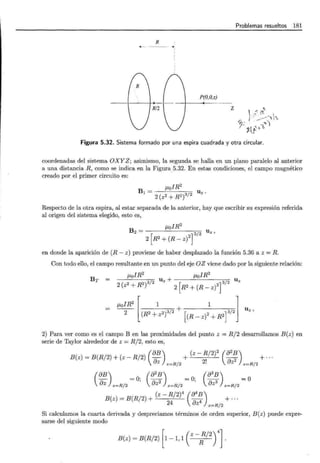 R
-.1
1
1
P(O,O,z)
z
Problemas resueltos 181
)
" 1.,
~- ·/]'_;r:_--'1'L
.'~v- t"'l
Figura 5.32. Sistema formado por una espira cuadrada y otra circular.
coordenadas del sistema OXYZ; asimismo, la segunda se halla en un plano paralelo al anterior
a una distancia R, como se indica en la Figura.5.32. En estas condiciones, el campo magnético
creado por el primer circuito es:
Bl = J.LofR2
2 (z2 + R2)3/2
Uz ·
Respecto de la otra espira, al estar separada de la anterior, hay que escribir su expresión referida
al origen del sistema elegido, esto es,
f..LolR2
B2 = 3/2 Uz '
2 [R2
+ (R - z)
2
]
en donde la aparición de (R- z) proviene de haber desplazado la función 5.36 a z =R.
Con todo ello, el campo resultante en un punto del eje OZ viene dado por la siguiente relación:
f..LolR2
J.LolR2
/ 2 Uz + / U z
2 ( 2 + R2)3 [ 2] 3 2
z 2 R2 + (R- z)
Br =
~IR 2
[ 1 1 l
- - + u
2 (R2 + 2)3/2 r 2 13/2 z ,
z (R- z) + R2
2) Para ver como es el campo B en las proximidades del punto z = R/2 desarrollamos B(z) en
serie de Taylor alrededor de z = R/2, esto es,
B(z) = B(R/ 2) + (z - R/2) (éJB) + (z- R/2)
2
(8
2
B)
az 2' .<l 2 + ...
z=R/2 · uz z=R/2
(
éJB) (éJ2B) (éJ3B)
Dz z=R/2 =O; 0Z2 z = R/2 =O; OZ3 z=R/2 =O
B(z) = B(R/2) + (z- R/2)4 (84~) + ...
24 é)z z=R/2
Si calculamos la cuarta derivada y despreciamos términos de orden superior, B(z) puede expre-
sarse del siguiente modo
B(z) = B(R/2) [1-1, 1 ( z-:/2r].
 