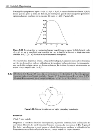182 Capítulo 5. Magnetostática
5.12
Esto significa que para una región tal que lz- R/ 21 < R/ 10, el campo B se desvía del valor B(R/ 2)
menos que una parte y media en diez mil, lo cual implica que el campo magnético permanece
aproximadamente constante en un entorno del punto z = R/ 2 (Figura 5.33).
.Q.2 .()1 o 0.1 0.2
z
0.3 0.4
Figura 5.33. En esta gráfica se representa el ca.mpo magnético de un carrete de Helmholtz de radio
R = O, 2 m, por el que circula una intensidad de 1 A, en función la distancia z. Obsérvese como
alrededor de R/ 2 (0, 1 m) el campo es aproximadamente homogéneo.
Observación: Una disposición similar a esta pero formada por N espiras en cada parte se denomina
carretes de Helmholtz, y suele ser utilizada con frecuencia en los laboratorios de electromagnetis-
mo, con la diferencia de que, en vez de dos espiras son dos bobinas, de manera que se consiga un
mayor campo magnético en z = R/2.
4
Figura 5.34. Sistema formado por una espira cuadrada y otra circular.
Resolución
1°) a) Primer método
Después de lo visto hasta ahora en otros ejercicios, el presente problema puede contemplarse de
dos formas diferentes. Se puede comenzar teniendo en cuenta las expresiones de B y A para el
hilo finito y para la espira, o puede hacerse el cálculo directamente mediante la aplicación de las
integrales correspondientes al potencial vector y campo magnético, respectivamente.
 