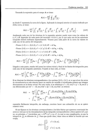 Problemas resueltos 183
Tomando la expresión para el campo A se tiene:
A(r) = J-Lol J dl'
47r !r Ir- r'l '
en donde r representa la curva de la figura. Aplicando la integral anterior al camino indicado por
dicha curva, se tiene:
J-Lol [12
di' ¡3
dl' .14
di' ¡1
di' ]
A(r)=- - - + - - + - - + - -
47r 1 lr-r'l 2 lr-r'l 3 lr-r'l 4 lr-r'l
(5.57)
Analizando cada uno de los términos de la expresión anterior puede verse como los valores de
r, r' y dl' dependen de cada parte del recorrido 1-2-3-4-1, por lo que cada una de las anteriores
integrales deberá realizarse separadamente. Veamos para cada parte de la curva los valores de
cada una de las partes del integrando.
-Tramo (1-2): r = (0,0,0), r' = (x',O,O) di'= dx'ux
-Tramo (2-3): r = (0,0,0), r' = (x' , y' , O) dl: = dx'ux + dy'uy
-Tramo (3-4): r = (0,0, 0), r' = (-x',O,O) dl' = dx.x
-Tramo (4-1): r = (0, O
,0) , r' = (x', y', O) dl' = dx'ux + dy'uv
J-Lol [12
dx' ¡3
dx'ux + dy'uy 1
4
dx' ¡1
dx'ux + dy'uv]
A(r) =- -u + + -u +
47r 1 lx'l x 2 Jx'2 + y'2 3 lx'l x 4 J x'2 + y'2
Llegado a este punto, resulta útil poner los valores inicial y final de los límites de integración para
cada una de las integrales anteriores. Cuando se hace esto, se tiene:
J-Lol [¡R, dx' ¡3dx'ux + dy'uv ¡-R2
dx' ¡1
dx'ux +dy'uv ]
A(r) =- -u + + -u +
47r R2 lx'l x 2 Jx'2 + y'2 -R1 lx'l x 4 J x'2 + y'2
Si se observan los términos correspondientes a los caminos (2-3) y (4-1), se ve que al ser dos arcos
de circunferencia es más cómodo hacer un cambio de variable a coordenadas polares que integrar
directamente en la forma actual. Por esta razón, si se substituye x' = R1 cos (¡/ e y' = R1 sen q/ y
sus diferenciales por dx' = -R1 sen q/dq/ e dy' = R1 cosq/dq/, se obtiene:
A(r)
J-Lol [ {R' dx' u + (" -R1 senq/dq>'ux + R1 cos rjJ'dq/uy
47r JR 2 lx'l x lo IR1I
+
r-R2
dx' U x + 1
2
71" -R2 senr/J'dr/J'ux + R2 cosrjJ'drjJ'uyl·
}_R, lx'l 1r IR2I
expresión fácilmente integrable, sin embargo, conviene hacer una aclaración sin no se quiere
cometer error.
Si nos fijamos en los términos correspondientes a los hilos finitos que aparecen conectando los
arcos se verá que en los denominadores de las integrales correspondientes a éstos aparece lx'l, que
no, en principio, x' (recuérdese que +v'x'2=1x'l y no x') , lo cual es una complicación, ya que la
integral de
1
¡,1
es diferente de ~. Para que quede claro, véase cómo se define la función que nos
ocupa,
f(x) = { :1
x'
x' E (0, oo],
x' E [-oo, 0).
 