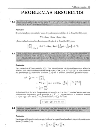 .. 1.1
1.2
1.3
Problemas resueltos 11
PROBLEMAS RESUELTOS
Resolución
El vector gradiente en cualquier punto (x, y, z) se puede calcular, de la Ecuación (1.3), como
VU = 2xux + 2yuy + 2zuz = 2r,
y la derivada direccional en el punto especificado, de la Ecuación (1.5), como
[~~] -L-L (0,1,1)=(2uy+2uz)·(~uy+ ~uz)=2vÍ2.
O, V2' V2
Resolución
Para determinar U basta calcular f(z). Para ello utilizamos los datos del enunciado. Como la
derivada en la dirección del vector unitario g = (4ux + 3uz)/5 es 3z4
+ (4/5)y + 6, de la Ecuación
del gradiente (1.3) y su relación [Ecuación (1.5)] con la derivada· direccional, podemos escribir
4
3z
4
+ ?? + 6 [~~L
'VU·g= [yux+(x+2y)uy+ izuz]. [(4ux;3uz)]
4 3 df
5Y + 5dz'
de donde dj/dz = 5z4
+ 10. Integrando se obtiene j(z) = z5 + 10z +e, donde e es una constante
a determinar. Imponiendo que el punto (x, y, z) = (1, -1, O) pertenezca a la superficie de nivel
U= y(x +y)+ z5
+ 10z +e= 2, se encuentra e= 2, y por tanto
1 U=y(x+y)+z5
+10z+2.¡
Resolución
La demostración puede realizarse partiendo de la expresión del gradiente en coordenadas carte-
sianas [Ecuación (1.3)]
8U 8U 8U
!U= OX Ux + ay Uy + DzUz.
 