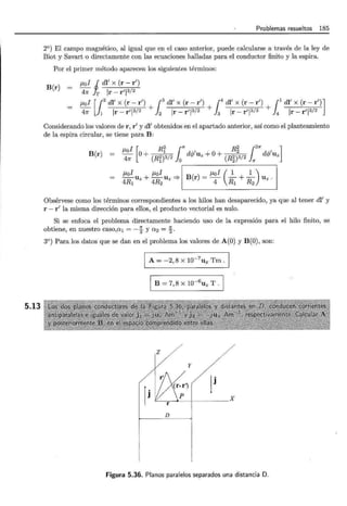 5.13
Problemas resueltos 185
2°) El campo magnético, al igual que en el caso anterior, puede calcularse a través de la ley de
Biot y Savart o directamente con las ecuaciones halladas para el conductor finito y la espira.
Por el primer método aparecen los siguientes términos:
B(r)
t-toi J dl' x (r - r')
47r Ir Ir- r'l312
t-toi [!2
dl' x (r-r') + [ 3
dl' x (r-r') + t dl' x (r-r') +11
dl' x (r-r')]
47r 1 Ir- r'l3/2 J2 Ir- r'l3/2 }3 Ir- r'l3/2 4 Ir- r'l3/2
Considerando los valores de r, r' y dl' obtenidos en el apartado anterior, así como el planteamiento
de la espira circular, se tiene para B:
f-L I [ R2 (' R2 12n ]
B(r) 4: 0 + (Ri)13/2 Jo d(f/Uz + 0 + (R§)23/2 n d(f/Uz
t-toi t-toi 1 t-toi ( 1 1 )
4R1 Uz + 4R2 Uz =} B(r) = 4 R1 + R2 Uz.
Obsérvese como los términos correspondientes a los hilos han desaparecido, ya que al tener dl' y
r - r' la misma dirección para ellos, el producto vectorial es nulo.
Si se enfoca el problema directamente haciendo uso de la expresión para el hilo finito, se
obtiene, en nuestro caso,a1 = - ~ y a 2 = ~.
3°) Para los datos que se dan en el problema los valores de A(O) y B(O), son:
A= -2,8 X 10-7
ux Tm.
1 B = 7, 8 X 10-
6
Uz T . 1
y
lj
"--------;;-_.______ X
D
Figura 5.36. Planos paralelos separados una distancia D.
 