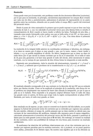 186 Capítulo 5. Magnetostática
Resolución
Como puede verse por el enunciado, este problema consta de dos elementos diferentes (corrientes),
por lo que para su resolución, en principio, calcularemos separadamente los campos A(r) creados
por cada uno de ellos y, posteriormente, aplicaremos el principio de superposición en un punto
genérico entre las corrientes; obtenido esto se puede hallar el campo B(r) a partir del rotacional
del potencial vector.
Desde el punto de vista matemático lo primero que se puede suponer es que se tiene una hoja
cuadrada de lado L y, una vez calculado el potencial vector para esta lámina finita se estudia el
comportamiento de A(r) cuando se hacen tender a infinito los lados. Partiendo de esta idea, y
tomando como punto intermedio entre ambos uno que se halla sobre el eje OY, se tiene para el
plano y= O:r = (O,y,O), r' = (x',O, z' ), dS' = dy'dz' y j = juz. Con estos datos el potencial
toma la forma,
JLo1 j'dS' f.-Lo !1 jdy'dz' JLoj !1 dy'dz'
A(r)=- Uz=- Uz=- Uz.
47!' s Vx'2 + y2 + z'2 47!' s Vx'2 + y2 + z'2 47l' s Vx'2 + y2 + z'2
La resolución de la integral doble anterior en coordenadas cartesianas es laboriosa, sin embargo,
si se tiene en cuenta que el plano es muy grande y que, por lo tanto, vamos a hacer tender a
infinito z e y, es posible simplificar el cálculo. En efecto, imaginemos que se tiene un disco de
radio finito por el que circula la misma corriente que se da en el enunciado. Si se halla el valor
de A para esta geometría y se hace muy grande el radio del círculo, debe encontrarse el mismo
resultado, con la ventaja de que operando de ésta última forma la integración es más sencilla.
Siguiendo este procedimiento, dada la simetría del planteamiento, tomando x' = p' cos <P' e
z' = p'sen cf;', y sabiendo que eljacobiano de la transformación es J (p' ,cf;') = p' , se obtiene:
A1 (r) JLoi j f 1
IJ(p',q;')ldp'd<P'uz = JLoi j f 1
p'dp'dc/J'uz
47l' l s Vp'2 + y2 47l' l s Vp'2 + y2
=
El resultado obtenido corresponde al de una corriente en la dirección del eje OZ que se extiende
sobre una lámina circular. Como se ha explicado al principio de la resolución, esta forma de ver
el problema era simplemente una manera de hacer más cómoda la integración, ya que lo que se
pide no es lo hallado. Para responder a la pregunta original debemos hacer el radio del disco
tan grande como se quiera, de forma que ocupe toda la región correspondiente al plano OXZ .
Haciendo, por tanto, el radio muy grande, se tiene:
lím = JLoi [vR2 + Y
2 -IYI] ___, oo -IYI = oo ·
R -> oo 2
Este resultado era de esperar, ya que, como se comentó en el ejercicio del hilo infinito, no se puede
asegurar la finitud del potencial vector de corrientes que se extienden por regiones muy grandes.
En este sentido, referente al campo A 1 podría pensarse que no tiene sentido su cálculo para una
corriente de las características del problema, teniendo sólo respuesta para el campo magnético,
calculando primeramente el rotacional del potencial vector del hilo finito, pasando a posteriori al
límite para un radio grande (como se hizo para el B del hilo). Sin embargo, al tratarse en realidad
de dos corrientes, existe una posibilidad de trabajar de otra forma para encontrar un resultado
satisfactorio.
Si analizamos las simetrías del problema observaremos que, al ser dos corrientes que se ex-
tienden por regiones paralelas pero en sentidos contrarios, van a producir, en un punto genérico
entre ambas, potenciales A de distinto signo. En nuestro caso significa que si se ha obtenido un
 