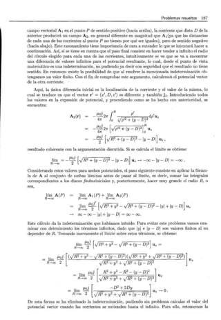 Problemas resueltos 187
campo vectorial A 1 en ~1 punto P de sentido positivo (hacia arriba), la corriente que distaD de la
anterior producirá un campo A 2, en general diferente en magnitud que A 1 (ya que las distancias
de cada una de las corrientes al punto P no tienen por qué ser iguales), pero de sentido negativo
(hacia abajo). Este razonamiento tiene importancia de cara a entender lo que se intentará hacer a
continuación. Así, si se tiene en cuenta que el paso final consiste en hacer tender a infinito el radio
del círculo elegido para cada una de las corrientes, intuitivamente se ve que se va a encontrar
una diferencia de valores infinitos para el potencial resultante, lo cual, desde el punto de vista
matemático es una indeterminación, no pudiendo ya decir con seguridad que el resultado no tiene
sentido. En resumen: existe la posibilidad de que al resolver la mencionada indeterminación ob-
tengamos un valor finito. Con el fin de comprobar este argumento, calculemos el potencial vector
de la otra corriente.
Aquí, la única diferencia inicial es la localización de la corriente y el valor de la misma, lo
cual se traduce en que el vector r' = (x',D,z') es diferente y también j 2. Introduciendo todos
los valores en la expresión de potencial, y procediendo como se ha hecho con anterioridad, se
encuentra:
A2(r) f..loJ dp'uz
.
1
R p'
--27r 2
47r o Vp'2 + (y - D)
- f..loJ 27r [Jp'2 + (y - D)2] R Uz
47r o
_J.l~j [JR2 +(y- D)2 -ly- DI] Uz,
resultado coherente con la argumentación discutida. Si se calcula el límite se obtiene:
lím = _f..loJ [JR2 +(y- D)2 -ly- DI] Uz---> -oo -ly- DI= -oo ·
R-+oo 2
Considerando estos valores para ambos potenciales, el paso siguiente consiste en aplicar la fórmu-
la de A al conjunto de ambas láminas antes de pasar al límite, es decir, sumar las integrales
correspondientes a los discos .finitosiniciales y, posteriormente, hacer muy grande el radio R, o
sea,
lím A(P) = lím A 1 (P) + lím A2(P)
R-+oo R-+oo R-+oo
lím -
0
- JR2 + y2 - JR2 + (y- D)2 - IYI + IY - DI Uz
f..l j' [ ] '
R-+oo 2
---> 00- 00- IYI + IY- DI = 00- OO.
Este cálculo da la indeterminación que habíamos intuido. Para evitar este problema vamos exa-
minar con detenimiento los términos infinitos, dado que IYI e IY - DI son valores finitos al no
depender de R. Tomando nuevamente el límite sobre estos términos, se obtiene:
lím f..loJ [JR2 +y2 - JR2+(y- D)2] Uz =
R-+oo 2
= lím f..loJ [( JR2 + y2- JR2 +(y- D)2)( JR2 + y2 + JR2 +(y- D)2)] Uz
R-+oo 2 JR2 +y2 + JR2 +(y_ D)2
= hm- Uz
, f..loJ [ R2 + y2- R2- (y- D)2 l
R-+oo 2 JR2 +y2 + JR2 +(y_ D)2
1' f..loJ [ - D2 + 2Dy l O
= R~oo 2 JR2 + y2 + JR2 + (y _ D)2 Uz ---> ·
De esta forma se ha eliminado la indeterminación, pudiendo sin problema calcular el valor del
potencial vector cuando las corrientes se extienden hasta el infinito. Para ello, retomemos la
 