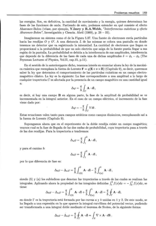 Problemas resueltos 189
las energías. Son, en definitiva, la cantidad de movimiento y la energía, quienes determinan las
fases de las funciones de onda. Partiendo de esto, podemos entender en qué consiste el efecto
Aharonov-Bohm (véase, por ejemplo, Y.Imry y R.A.Webb, "Interferencias cuánticas y efecto
Aharonov-Bohm", Investigación y Ciencia. Abril (1989), p. 28- 35).
Imaginemos un sistema como el de la Figura 5.37. Una fuente de electrones envía partículas
hacia las rendijas O y O'. A una distancia L de las mismas se coloca una pantalla en donde
tenemos un detector que va registrando la intensidad. La cantidad de electrones que llegan es
proporcional a la probabilidad de que un solo electrón que salga de la fuente pueda llegar a esa
región de la pantalla. La probabilidad es debida a la interferencia de sus amplitudes, interferencia
que depende de la diferencia de las fases de cada una de dichas amplitudes 6 = cp1 - cfJ2 (The
Feynman Lectures of Physics, Vol.II, cap.15, p.ll).
En el sentido de lo anterionp~nte dicho, tenemos interés en enunciar ahora la ley de la mecáni-
ca cuántica que reemplaza la fuerza de Lorentz F = q(E+v x B) (Capítulo 9), es decir, queremos
saber la ley que determina el comportamiento de las partículas cuánticas en un campo electro-
magnético clásico. La ley es la siguiente: La fase correspondiente a una amplitud a lo largo de
cualquier trayectoria C es afectada por la presencia de un campo magnético en una cantidad igual
a:
!::.cp = *fcA · dl ,
es decir, si hay una campo B en alguna parte, la fase de la amplitud de probabilidad se ve
incrementada en la integral anterior. En el caso de un campo eléctrico, el incremento de la fase
viene dado por:
!::.cp = - *fcV dt .
Estas ecuaciones valen tanto para campos estáticos como campos dinámicos, reemplazando así a
la fuerza de Lorentz (Capítulo 9).
Supongamos ahora que en el experimento de la doble rendija existe un campo magnético;
veamos cual es la fase de llegada de las dos ondas de probabilidad, cuya trayectoria pasa a través
de las dos rendijas. Para la trayectoria a tendremos:
q !2
!::.a'P = h,
1
A· dl,
y para el camino b:
q !2
t::.b'P = h,
1
A · dl ,
por lo que diferencia de fase es:
q !2 q !2
t::.b'P - !::.a'P = - A· dl-- A · dl,
fi l(b) fi 1(a)
siendo (b) y (a) los subíndices que denotan las trayectorias a través de las cuales se realizan las
integrales. Aplicando ahora la propiedad de las integrales definidas f1
2
f(x)dx = - f2
1
f(x)dx , se
tiene:
q !2 q 11 q i
t::.b'P- !::.a'P =- A· dl +- A· dl =- A· dl,
fi 1(b) fi 2(a) fi r
en donde r es la trayectoria está formada por las curvas a y b unidas en 1 y 2. De este modo, se
ha llegado a una expresión en la que aparece la integral curvilínea del potencial vector, pudiendo
ser transformada a una integral doble mediante el teorema de Stokes, de la siguiente forma:
t::,.b'P- ~a'P = 11 A . dl = rV' X A. dS.
ñ!r Js
 