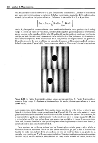 190 Capítulo 5. Magnetostática
Esta transformación es la contraria de la que hemos hecho normalmente. La razón de ello está en
que, ahora queremos relacionar la variación de la fase con el campo magnético B, lo cual es posible
a través del rotacional del potencial vector. Utilizando la expresión B = '7 x A, se tiene:
siendo S80¡ la superficie correspondiente a una sección del solenoide, dado que fuera de él no hay
campo B. Desde un punto de vista físico, este resultado significa que el diagrama de interferencia
que se observa en la pantalla, debido a la difracción del haz incidente de electrones por las dos
rendijas, se verá alterado como consecuencia de la variación de la fase provocada por la existencia
de un campo magnético. Esta modificación de la fase provoca un desplazamiento del patrón de
difracción, respecto del que se obtiene en ausencia de campo, si bien conservando el contraste
de las franjas (véase Figura 5.38). Conceptualmente, el efecto Aharonov-Bohm es importante en
Figura 5.38. (a) Patrón de difracción antes de aplicar campo magnético. (b) Patrón de difracción en
presencia de un campo A . Obsérvese el desplazamiento del patrón (tómese como referencia el punto
central-flecha).
electromagnetismo por lo siguiente. Si se analiza paso a paso lo que se ha hecho, se observa que,
fuera de la bobina el único campo que existe es el A (Figura 5.39). Por esta razón, es éste el campo
que interactúa sobre los electrones modificando así la fase de la función de onda de los mismos, de
lo cual se infiere, que lo que cuánticamente ven los electrones no es el campo magnético B, sino
el potencial vector. Por este hecho, desde una perspectiva no clásica, el campo A es una entidad
física real, debiendo desechar la idea que dicho potencial es simplemente un mecanismo formal, a
partir del cual es más sencillo calcular el B.
Para terminar, es pertinente aclarar que las demostraciones dadas para explicar el efecto
Aharonov-Bohm se enmarcan dentro de una teoría semiclásica, ya que utiliza el concepto de
función de onda para hablar de la probabilidad de que un electrón llegue a un punto de la
pantalla, pero considera a A y B como campos clásicos. Una descripción completamente cuántica
de dicho efecto, ha sido realizada recientemente en 1999; en ella se tiene en cuenta, no sólo las
 