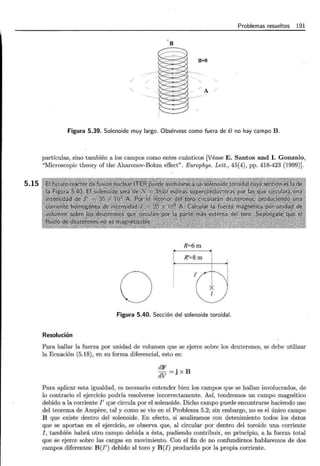 5.15
Problemas resueltos 191
B
B=O
A
Figura 5.39. Solenoide muy largo. Obsérvese como fuera de él no hay campo B.
partículas, sino también a los campos como entes cuánticos [Véase E. Santos and l. Gonzalo,
"Microscopic theory of the Aharonov-Bohm effect". Europhys. Lett., 45(4), pp. 418-423 (1999)].
R=6m
R'=Sm
o /col·.~..
! i
* '
1
Figura 5.40. Sección del solenoide toroidal.
Resolución
Para hallar la fuerza por unidad de volumen que se ejerce sobre los deuterones, se debe utilizar
la Ecuación (5.18), en su forma diferencial, esto es:
dF
dV =j X B
Para aplicar esta igualdad, es necesario entender bien los campos que se hallan involucrados, de
lo contrario el ejercicio podría resolverse incorrectamente. Así, tendremos un campo magnético
debido a la corriente I' que circula por el solenoide. Dicho campo puede encontrarse haciendo uso
del teorema de Ampere, tal y como se vio en el Problema 5.2; sin embargo, no es el único campo
B que existe dentro del solenoide. En efecto, si analizamos con detenimiento todos los datos
que se aportan en el ejercicio, se observa que, al circular por dentro del toroide una corriente
I, también habrá otro campo debida a ésta, pudiendo contribuir, en principio, a la fuerza total
que se ejerce sobre las cargas en movimiento. Con el fin de no confundirnos hablaremos de dos
campos diferentes: B(I') debido al toro y B(I) producido por la propia corriente.
 