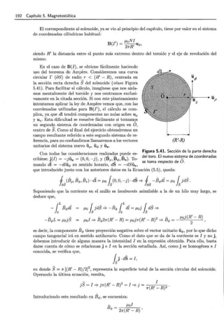 192 Capítulo 5. Magnetostática
El correspondiente al solenoide, ya se vio al principio del capítulo, tiene por valor en el sistema
de coordenadas cilíndricas habitual:
' ~-toN!
B(I) = 2nR' uq,,
siendo R' la distancia entre el punto más extremo dentro del toroide y el eje de revolución del
mismo.
En el caso de B(I) , se obtiene fácilmente haciendo
uso del teorema de Ampere. Consideremos una curva
circular r (aS) de radio r < (R' - R), centrada en
la sección recta derecha S del solenoide (véase Figura
5.41). Para facilitar el cálculo, imagínese que nos aisla-
mos mentalmente del toroide y nos centramos exclusi-
vamente en la citada sección. Si con este planteamiento
intentamos aplicar la ley de Ampere vemos que, con las
coordenadas utilizadas para B(J'), el cálculo se com-
plica, ya que dl tendrá componentes no nulas sobre U p
y U z . Esta dificultad se resuelve fácilmente si tomamos
un segundo sistema de coordenadas con origen en O,
centro de S. Como al final del ejercicio obtendremos un
campo resultante referido a este segundo sistema de re-
ferencia, para no confundirnos llamaremos a los vectores
unitarios del sistema nuevo iíp, iíq, y Uz.
(R'-R)
z
Figura 5.41. Sección de la parte derecha
Con todas las consideraciones realizadas puede es-
- - - del toro. El nuevo sistema de coordenadas
cribirse: j(J) = -jiíz = (0, O, -j), y (Bp, Bq,, Bz). To- O
se toma respecto de .
mando dl = -dliíq, en sentido horario, dS = -dSiíz ,
que introducido junto con los anteriores datos en la Ecuación (5.5), queda:
1_(Bp,Í3q,, Bz) . di= ~-to ((o,o, -j). dS =::;.. 1_ -Bq,dl = ~-to ( jdS.
fas ls las Js
Suponiendo que la corriente en el anillo es localmente asimilable a la de un hilo muy largo, se
deduce que,
-laLBq,dZ ~-t o fsjdS ~ -Bq, foL di= ~-to] fs dS =::;..
-Bq,L = ~-to]S I B
- 2 (R' R) . (R' R)2 B
- J-to](R'- R)
J-to =::;.. <1> n - = J-toJ1f - =::;.. <1> = -
2
'
es decir, la componente Bq, tiene proyección negativa sobre el vector unitario iíq,, por lo que dicho
campo tangencial irá en sentido antihorario. Como el dato que se da de la corriente es I y no j,
debemos introducir de alguna manera la intensidad I en la expresión obtenida. Pata ello, basta
darse cuenta de cómo se relacionan j e I en la sección estudiada. Así, como j es homogénea e I
conocida, se verifica que,
fsj·dS = I,
en donde S= 1r [(R'- R)/2]2
, representa la superficie total de la sección circular del solenoide.
Operando la última ecuación, resulta,
Introduciendo este resultado en Bq,, se encuentra:
- ~-tol
Bq, = 2n(R' - R) '
 