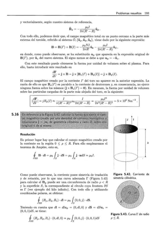5.16
Problemas resueltos 193
y vectorialmente, según nuestro sistema de referencia,
- ¡..tol _
B <t> = - 2n(R' - R) uq;.
Con todo ello, podemos decir que, el campo magnético total en un punto cercano a la parte más
externa del toroide, referido al sistema O, {iíp, iíq;, iíz}, viene dado por la siguiente expresión:
B = B(I') + B(I) =_¡.toN!- - ¡..tol -
2nR' Uz 2n(R'- R) uq;'
en donde, como puede observarse, se ha substituido uq; que aparecía en la expresión original de
B(I') , por iíz del nuevo sistema. El signo menos se debe a que uq; = -iíz.
Con este resultado puede obtenerse la fuerza por unidad de volumen sobre el plasma. Para
ello, basta introducir este resultado en
~~ = j x B = j x [Bz(I') + Bq;(I)] = j x B <t>(I).
El campo magnético creado por la corriente I' del toro no aparece en la anterior expresión. La
razón de ello es que Bz(I') es paralelo a la corriente de deuterones y, en consecuencia, no ejerce
ninguna fuerza sobre los mismos (j x Bz(I') = 0). En resumen, la fuerza por unidad de volumen
sobre las partículas cargadas de la parte más alejada del toro, es la siguiente:
dF I I
1dV 1 = jBq;(I) ~ n(R'- R)2 1-"o 2n(R'- R)
¡..tol2
2n2(R' _ R)3 = 5 x 10
6
Nm-3.
Resolución
En primer lugar hay que calcular el campo magnético creado por
la corriente en la región O :S p :S R. Para ello emplearemos el
teorema de Ampere, esto es,
1 B · dl = ¡..¡,0 { j. dS = ¡..¡,0 { j · ndS = ¡..¡,0!.
~ S ~ ~
Como puede observarse, la corriente posee simetría de traslación
y de rotación, por lo que una curva adecuada r (Figura 5.43)
para calcular el Bq; puede ser una circunferencia de radio p < R
y la superficie S, la correspondiente al círculo cuya frontera aS
es r (ver ejemplo del hilo infinito). Con todo ello y utilizando
coordenadas polares, se obtiene:
1 (Bp, Bq;, Bz) · dl = ¡..¡,0 { (0, O,j) · dS.
Y"as ls
Teniendo en cuenta que dl = dluq; = (0, dl ,O) y dS = dSuz
(0,O, l)dS, se tiene:
1 (Bp, B<f>, Bz) · (0, dl, O) = ¡..¡,0 { (0, O, j) · (0, O, l)dS
~s ls
h
Figura 5.42. Corriente de
simetría cilíndrica.
Figura 5.43. Curva r de radio
p :S R.
 