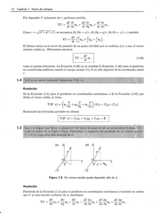 12 Capítulo l. Teoría de campos
1.4
1.5
Por depender U solamente de r, podemos escribir,
dU or dU or dU or
vu = dr OX U x + dr oy Uy + dr oz Uz .
Como r = Jx2 +y2 + z2, se encuentra orjox = xjr, orjoy = yjr, orjoz = zjr, y también
dU (x y z )
JU = -d -Ux + -Uy + -Uz .
r r r r
El último vector es el vector de posición de un punto dividido por su módulo, r / r, o sea, el vector
unitario radial U r· Obtenemos entonces
(1.66)
como se quería demostrar. La Ecuación (1.66) es en realidad la Ecuación (1.49) para el gradiente
en coordenadas esféricas cuando el campo escalar U(r, e, cp) sólo depende de la coordenada radial
r.
Resolución
De la Ecuación (1.3) para el gradiente en coordenadas cartesianas, o de la Ecuación (1.24) que
define el vector nabl~, se tiene,
Realizando las derivadas parciales se obtiene
(a) Z (b) z
X X
Figura 1.9. Un campo escalar puede depender sólo de cp.
Resolución
Partiendo de la Ecuación.(1.3) para el gradiente en coordenadas cartesianas y teniendo en cuenta
que U es una función exclusiva de cp, escribimos
 