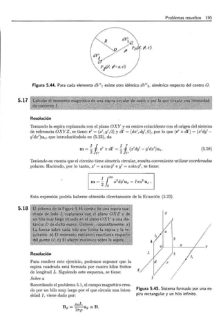 5.17
5.18
Problemas resueltos 195
R dV'
dV'
v(>~lú', ,, z?
p/P, r/+ll; zJ
Figura 5.44. Para cada elemento dV'! existe otro idéntico dV'2 , simétrico respecto del centro O.
Resolución
Tomando la espira coplanaria con el plano OXY y su centro coincidente con el origen del sistema
de referencia OXYZ, se tiene: r' = (x',y',O) y dl' = (dx',dy',O), por lo que (r' x dl') = (x'dy'-
y'dx')uz, que introduciéndolo en (5.23), da
m=!_ 1 r' x dl' = !_ 1 (x'dy'- y'dx')uz.
2 Jr' 2 fr, (5.58)
Teniendo en cuenta que el circuito tiene simetría circular, resulta conveniente utilizar coordenadas
polares. Haciendo, por lo tanto, x' = a cos cp' e y' = a sin c/J', se tiene:
¡1211'
2 1 2
m = - a dcp Uz = I1ra Uz .
2 o
Esta expresión podría haberse obtenido directamente de la Ecuación (5.23).
Resolución
Para resolver este ejercicio, podemos suponer que la
espira cuadrada está formada por cuatro hilos finitos
de longitud L. Siguiendo este esquema, se tiene:
Sobre a
Recordando el problema 5.1, el campo magnético crea-
do por un hilo muy largo por el que circula una inten-
sidad I, viene dado por:
J.Loh
B<P = --u<P =B.
27rp
z
12
4
1 ~ y
L
1¡
e
X
3
Figura 5.45. Sistema formado por una es-
pira rectangular y un hilo infinito.
 