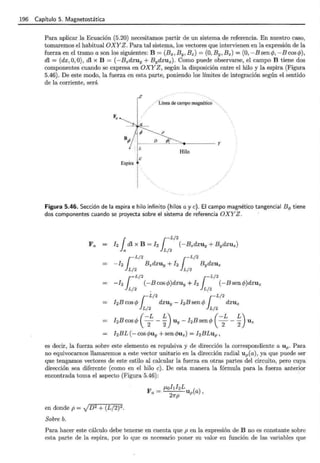 196 Capítulo 5. Magnetostática
Para aplicar la Ecuación (5.20) necesitamos partir de un sistema de referencia. En nuestro caso,
tomaremos el habitual OXYZ. Para tal sistema, los vectores que intervienen en la expresión de la
fuerza en el tramo a son los siguientes: B = (Bx, B y, B z) = (0, By , B z) = (0, -B sen c/Y, -B cos c/Y),
di= (dx,O , O) , dl x B = (- B zdxuy + Bydxu z). Como puede observarse, el campo B tiene dos
componentes cuando se expresa en OXYZ , según la disposición entre el hilo y la espira (Figura
5.46). De este modo, la fuerza en esta parte, poniendo los límites de integración según el sentido
de la corriente, será
z
..Línea de campo magnético
p
B¡;?
f------'
D
=---_LJ
¡Ii_ ....::,t - - - - y
IL
!e
Espira t
1
Hilo
Figura 5.46. Sección de la espira e hilo infinito (hilos a y e). El campo magnético tangencial Bq, tiene
dos componentes cuando se proyecta sobre el sistema de referencia OXYZ.
=
=
=
=
h rdl X B = ¡2 ¡-L/
2
(-BzdXUy + Bydxuz)
la }L/2
J
-L/2 ~- L/2
-!2 B zdxuy +! 2 BydXUz
L/2 L/2
- ¡2 ¡-L/-B cos cP)dxuy + ¡ 2 rL/
2
(-B sen cP)dxuz
JL/2 . JL/2
J
-L/2 ~-L/2
I2Bcoscjy dxuy- I2Bsencjy dxuz
L/2 L/2
hBcoscjy ( -
2
L- ~) Uy- hBsencjy ( -
2
L- ~) Uz
I2BL (- cos c/Yuy + sen c/Yu z) = hBLup,
es decir, la fuerza sobre este elemento es repulsiva y de dirección la correspondiente a u p. Para
no equivocarnos llamaremos a este vector unitario en la dirección radial u p(a), ya que puede ser
que tengamos vectores de este estilo al calcular la fuerza en otras partes del circuito, pero cuya
dirección sea diferente (como en el hilo e). De esta manera la fórmula para la fuerza anterior
encontrada toma el aspecto {Figura 5.46):
en donde p = JD
2 + (L/2)2.
Sobre b.
F _ p,ohhL ( )
a-
2
Up a ,
1rp
Para hacer este cálculo debe tenerse en cuenta que p en la expresión de B no es constante sobre
esta parte de la espira, por lo que es necesario poner su valor en función de las variables que
 