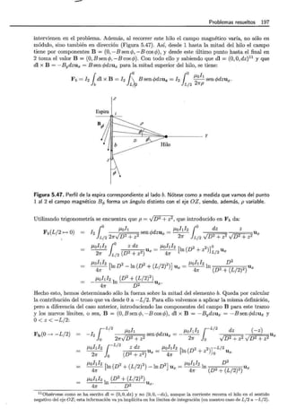 -
Problemas resueltos 197
intervienen en el problema. Además, al recorrer este hilo el campo magnético varía, no sólo en
módulo, sino también en dirección (Figura 5.47). Así, desde 1 hasta la mitad del hilo el campo
tiene por componentes B = (0, -Bsencp, -Bcos cp), y desde este último punto hasta el final en
2 toma el valor B = (O,Bsencp,-Bcoscp). Con todo ello y sabiendo que dl = (O,O,dz)11
y que
dl x B = - Bydzux = B sen cpdzux para la mitad superior del hilo, se tiene:
¡ ¡o j o f.1oh
Fb = !2 dl x B = fz  Bsencpdzuz = !2 -
2
-sencpdzux.
b Lf12 L/2 1rp
z
Espira 1 1
~
y
Figura 5.47. Perfil de la espira correspondiente aliado b. Nótese como a medida que vamos del punto
1 al 2 el campo magnético B q, forma un ángulo distinto con el eje OZ, siendo, además, p variable.
Utilizando trigonometría se encuentra que p = -JD2 + z2, que introducido en Fb da:
F (L/2 O) I
j
o 11oh A-d _ P,ohh jo dz z
b t--t 2 sen '// ZUx - Ux
L/2 2nvD2 + z2 2n L/2 v D2 + z2 v D2 + z2
1Lohl2 (
0
z dz = p,ohlz [In (D2 2))o
21f jL/2 (D2 + z2) Ux 4n + Z L/2 Ux
!Lohlz [ 2 2 2 J /.Lohlz D
2
-----¡,;--- ln D - ln (D + (L/2) ) Ux = ---¡:;-In , ~ 0 • , r ,~, 0 , Ux
_P,oh12ln (D2 +J~f2)2)Ux.
41f
Hecho esto, hemos determinado sólo la fuerza sobre la mitad del elemento b. Queda por calcular
la contribución del trozo que va desde Oa - L /2. Para ello volvemos a aplicar la misma definición,
pero a diferencia del caso anterior, introduciendo las componentes del campo B para este tramo
y los nuevos límites, o sea, B = (O,B sencp, -Bcoscp) , di x B = -Bydzux = -Bsen cpdzux y
O< z < -L/ 2:
Fb(O __, -L/2) I
1
-L/2 P,oh A-d !Lohlz 1 -L/2 dz (- z)
- 2 sen'// ZUx = ---- Ux
o 2nvD2 + z2 2n o vD2 + z2 VD 2 + z2
P,ohl2 {-L/
2
z dz _ 1Lohl2 [l (D2 2)) -L/2
21f Jo (D2 + z2) Ux - 4n n + z o Ux
!Lohlz [l (D2 + (L/2)2) _ l D2) = 1Lohl2 l D
2
4n n n Ux 4n n (D2 + (L/2)2) Ux
p,ohlz l (D2
+(L/ 2)2
)
-----¡,;--- n . D2 Ux.
11 0bsérvese como se ha escrito di = (0, O, dz) y no (0, O, -dz), aunque la corriente recorra el hilo en el sentido
negativo del eje OZ; esta información va ya implícita en los límites de integración (en nuestro caso de L/2 a - L/2) .
 