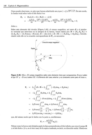 198 Capítulo 5. Magnetostática
Como puede observarse, en este caso hemos substituido sen cp por (-z)/VD 2 +·z2. De este modo,
la fuerza total sobre todo el hilo finito b es:
Fb Fb(L/2 f---* O)+ Fb(O---+ -L/2)
_ J-Lohh l (D2
+ (L/2?) J-Lohl2 l (D2
+ (L/2)2
) _
47r n D2 Ux + 47r n D2 Ux - O.
Sobre c.
Sobre este elemento del circuito (Figura 5.48), el campo magnético, así como dl y el produc-
to vectorial que interviene en la integral de la fuerza, vienen dados por: B = (Ex, By, Bz) =
(O,By,Bz) = (O,Bsencp,-Bcoscp), dl = (dx,O,O) y dl X B = (-Bzdxuy + Bydxuz). Introdu-
ciendo todo ello en la ecuación correspondiente de Fe, se encuentra:
z
Espira a
¡¡¡
,,
11
1:
'1
1'
Línea de campo magnético'
D
1 ,__ ------r------,~~----y
1 :r p_ ~~--/
1 1 -~/ ~ Hilo
r:c·" p
(IJ',
' '
' '
, B ,
rJ
Figura 5.48. Hilo c. El campo magnético sobre este elemento tiene por componentes B sen cp sobre
el eje OY y - B cos cp sobre OZ. A diferencia del caso anterior pes constante como para el trozo a.
¡
L/2 ¡L/2
-h Bzdxuy + I2 BydXUz
~L/2 ~L/2
¡
L/2 . ¡L/2
-h (-Bcoscp)dxuy+h (Bsencp)dxuz
~L/2 ~L/2
¡
L/2 ¡L/2
hE cos cp dxuy +hE sen cp dxuz
~L/2 ~L/2
I2Bcoscp ( ~- -
2
L) Uy + I2Bsencp ( ~- -
2
L) Uz
I2BL(cos c/Juy +sen c/Juz) = -hBLup,
que, del mismo modo que lo hecho con la parte a, escribiremos:
F _ _ J-Lol1I2L ( )
e- Up e .
27rp
Nótese como la fuerza está dirigida según la línea perpendicular al hilo infinito que crea el campo B
y al hilo finito e (ó a, en el otro caso) de la espira cuadrada, es decir, en dirección radial. Obsérvese
 