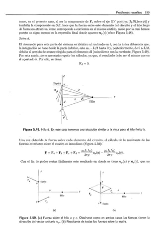 Problemas resueltos 199
como, en el presente caso, al ser la componente de Fe sobre el eje OY positiva [J2 BL(cos 1>)] y
también la componente en OZ , hace que la fuerza entre este elemento del circuito y el hilo largo
de fuera sea atractiva, como corresponde a corrientes en el mismo sentido, razón por la cual hemos
puesto un signo menos en la expresión final donde aparece up(c)(véase Figura 5.48).
Sobre d.
El desarrollo para esta parte del sistema es idéntico al realizado en b, con la única diferencia que,
la integración se hace desde la parte inferior, esto es, -L/2 hasta Oy, posteriormente, de Oa L/2,
debido al sentido de avance elegido para el elemento dl (coincidente con la corriente, Figura 5.49).
Por esta razón, no es necesario repetir los cálculos, ya que, el resultado debe ser el mismo que en
el apartado b. Por ello, se tiene:
Fd =O.
z
Espira 1 4
y
~
Figura 5.49. Hilo d. En este caso tenemos una situación similar a la vista para el hilo finito b.
Una vez obtenida la fuerza sobre cada elemento del circuito, el cálculo de la resultante de las
fuerzas exteriores sobre el cuadro es inmediato (Figura 5.50):
F =Fa+ Fb +Fe + Fd = f.LohhLu (a)- J.LohfzL
21rp P
21rp up(c).
Con el fin de poder restar fácilmente este resultado en donde se tiene up(a) y up(c), que no
~~, ..
a ¡
z
a
-"/ T·---, ...._
...--_../---- l F ....__
D
...... _ ____D - - - - -e y --- ~º- -- ______,_____
Fa
Hilo Hilo
i
e/
e
e • Espira
(a) (b)
Figura 5.50. (a) Fuerza sobre el hilo a y c. Obsérvese como en ambos casos las fuerzas tienen la
dirección del vector unitario Up- (b) Resultante de todas las fuerzas sobre la espira.
 