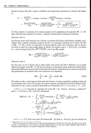 200 Capítulo 5. Magnetostática
tienen la misma dirección, vamos a substituir sus respectivas expresiones en función del ángulo
e/>,
F
~hhL ~hhL
:...____ (- cos c/>uy + sen cf>uz) +
2
(cos c/>uy + sen cf>uz)
2~p ~p
(b) Para calcular el momento de la fuerza respecto de O emplearemos la expresión M = r x F,
para cada hilo que compone el circuito, y después calcularemos el momento resultante.
Momento sobre a.
Las fuerzas sobre cada elemento de a forman un sistema de fuerzas distribuidas paralelas, equi-
valente (para calcular momentos respecto de O) a su resultante aplicada en el centro del hilo
a (Ma = r x Fa)· Como ya conocemos la fuerza ejercida sobre este conductor, sólo es necesa-
rio saber el valor de r para poder hacer el cálculo. En nuestro caso r = (0, O, L/2), y la fuerza
(0,- cos cf>, sen cf>)p,ohl 2 Lj(2~.J D2 + (L/2)2 ), con lo queMa queda:
Momento sobre b.
En este caso, al ser la fuerza que se ejerce sobre cada punto del hilo b diferente, no se puede
hallar el momento como M = r x F; por el contrario, es necesario sumar todas las contribuciones
elementales dM que se ejercen sobre el elemento de corriente. Teniendo esto en cuenta, la expresión
que proporciona el momento sobre este conductor es la siguiente:
Mb = ¡r x dF = ¡r x (I2dl x B). (5.59)
Del mismo modo a como hemos hecho para las fuerzas, el campo magnético cambia el signo de
su proyección sobre el eje OY al pasar de la parte superior a la inferior en el hilo b (Figura 5.47),
razón por la cual, vamos a dividir el desarrollo en el intervalo L/2 < z < O, y en O< z < -L/2.
• L/2 < z < O. Tomando la expresión del vector B = (0, -Bsencf>, -Bcoscf>) , y sabiendo12
que r = (-L/2, O, z) y di= (0, O, dz), obtenemos:
j
o J-tohh "'d _ jo J-tohh z d
---zsen<f' zuy- ---z zuy
L/2 21rp L/2 2~p VD2+ z2
j
o J-tohl2 z2 d
ZUy
L/2 2~vD 2
+ z2 vD2 + z2
11ohl2 jo z
2
d
--- zu
2~ L/2 (D2 + z2 ) Y
--- -- + D arctan - u .
J-tohh [ L ( L )]
2~ 2 2D Y
• O < z < - L/2. Para esta parte del sistema B = (0, B sen e/>, - B cos cf>), que introducido en
12En este caso ocurre lo mismo que lo visto anteriormente para el vector di = (0, O, dz) . Se parte de un vector
genérico, y el sentido en el que avanza la variable independiente (z en este caso) queda reflejado según dónde se
comienza (límite inferior) y se acaba la integración (límite superior).
 