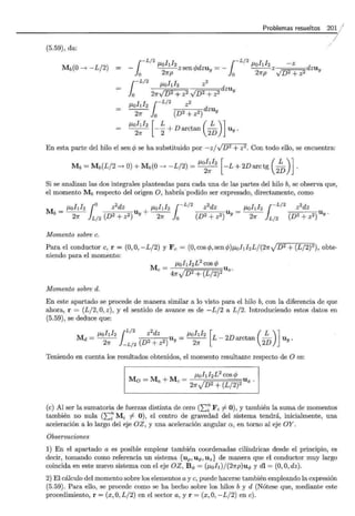 Problemas resueltos 20~ /
/
(5.59), da:
/
Mb(O-> -L/2)
1
-L/2
J.Lohl2 --'d 1-L/2
J.Lohl2 - z d
- --zsen'l' zuy =- --z zu y
o 27rp o 27rp ylD2+z2
J.Lo 1 2 z d
1
-L/2 ¡ ¡ 2
o 21rJD2 + z2 JD2 + z2
ZUy
J.Lohh ¡-L12 z2
~lo (D2 + z2) dzuy
- - -- +Darctan - u .
J.Lohh [ L ( L )]
21r 2 2D y
En esta parte del hilo el senc/J se ha substituido por -zj-/D2 + z2: Con todo ello, se encuentra:
J.Lohh [ ( L )]
Mb=Mb(L/2->0)+M b(O-> -L/2)=~ -L+2Darctg
2
D .
Si se analizan las dos integrales planteadas para cada una de las partes del hilo b, se observa que,
el momento Mb respecto del origen O, habría.podido ser expresado, directamente, como
M = J.Lolll2 jo z
2
dz u + J.Lolll2 r-L/2
z
2
dz u = J.Lohl2 ¡-L/2
z
2
dz u
b 27r L/2 (D2 + z2) Y 27r lo (D2 + z2) Y 27r L/2 (D2 + z2) Y.
Momento sobre c.
Para el conductor e, r = (0,0, -L/2) y F e= (O,coscfy,sencfJ)J.LohhL/(27r}D2 + (L/2)2), obte-
niendo para el momento:
Momento sobre d.
M e = J.Lohl2L
2
cos cfJ
47rJD2 + (L/2)2 U x.
En este apartado se procede de manera similar a lo visto para el hilo b, con la diferencia de que
ahora, r = (L/2, O, z), y el sentido de avance es de -L/2 a L/2. Introduciendo estos datos en
(5.59), se deduce que:
J.Lohl2 ¡L/2
z
2
dz J.Lohl2 [ ( L ) ]
Md = ~ -L/
2
(D2 + z2 ) uy = ~ L- 2Darctan 2D uy.
Teniendo en cuenta los resultados obtenidos, el momento resultante respecto de O es:
Mo = M a +Me = J.Lohl2L
2
cos c/J
27rJD2 + (L/2)2 U x .
(e) Al ser la sumatoria de fuerzas distinta de cero CE~ Fi # 0), y también la suma de momentos
también no nula (2::::~ Mi # 0), el centro de gravedad del sistema tendrá, inicialmente, una
aceleración a lo largo del eje OZ, y una aceleración angular a, en torno al eje OY.
Observaciones
1) En el apartado a es posible emplear también coordenadas cilíndricas desde el principio, es
decir, tomando como referencia un sistema {uP ,u .p, Uz} de manera que el conductor muy largo
coincida en este nuevo sistema con el eje OZ, B .p = (J.Loh)/(27rp)u.p y dl = (O,O,dz).
2) El cálculo del momento sobre los elementos a y e, puede hacerse también empleando la expresión
(5.59). Para ello, se procede como se ha hecho sobre los hilos b y d (Nótese que, mediante este
procedimiento, r = (x, O, L/2) en el sector a, y r = (x, O, -L/2) en e).
 
