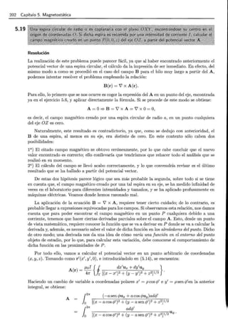 202 Capítulo 5. Magnetostática
5.19
Resolución
La realización de este problema puede parecer fácil, ya que al haber encontrado anteriormente el
potencial vector de una espira circular, el cálculo da la impresión de ser inmediato. En efecto, del
mismo modo a como se procedió en el caso del campo B para el hilo muy largo a partir del A,
podemos intentar resolver el problema empleando la relación:
B(r) =V' x A(r).
Para ello, lo primero que se nos ocurre es coger la expresión del A en un punto del eje, encontrada
ya en el ejercicio 5.6, y aplicar directamente la fórmula. Si se procede de este modo se obtiene:
A = o=> B = V' X A = V' X o= o,
es decir, el campo magnético creado por una espira circular de radio a, en un punto cualquiera
del eje OZ es cero.
Naturalmente, este resultado es contradictorio, ya que, como se dedujo con anterioridad, el
B de una espira, al menos en su eje, era distinto de cero. En este contexto sólo caben dos
posibilidades:
l a) El citado campo magnético se obtuvo erróneamente, por lo que cabe concluir que el nuevo
valor encontrado es correcto; ello conllevaría que tendríamos que rehacer todo el análisis que se
realizó en su momento.
2a) El cálculo del campo se llevó acabo correctamente, y lo que convendría revisar es el último
resultado que se ha hallado a partir del potencial vector.
De estas dos hipótesis parece lógico que sea más probable la segunda, sobre todo si se tiene
en cuenta que, el campo magnético creado por una tal espira en su eje, se ha medido infinidad de
veces en el laboratorio para diferentes intensidades y tamaños, y se ha aplicado profusamente en
máquinas eléctricas. Veamos donde hemos razonado mal.
La aplicación de la ecuación B = V' x A , requiere tener cierto cuidado; de lo contrario, es
probable llegar a expresiones equivocadas para los campos. Si observamos esta relación, nos damos
cuenta que para poder encontrar el campo magnético en un punto P cualquiera debido a una
corriente, tenemos que hacer ciertas derivadas parciales sobre-el campo A. Esto, desde un punto
de vista matemático, requiere conocer la función que se va a derivar en P donde se va a calcular la
derivada y, además, es necesario saber el valor de dicha función en los alrededores del punto. Dicho
de otro modo; una derivada nos da una idea de cómo varía una función en el entorno del punto
objeto de estudio, por lo que, para calcular esta variación, debe conocerse el comportamiento de
dicha función en las proximidades de P.
Por todo ello, vamos a calcular el potencial vector en un punto arbitrario de coordenadas
(x, y, z ). Tomando como r'(x' , y',O) , e introduciéndolo en (5.14), se encuentra:
A(r) _ ¡..¿oi { j dx'ux + dy'uy }
- 411" Jr [(x- x')2 + (y- y')2 + z2jl/2 ·
Haciendo un cambio de variable a coordenadas polares x' = p cos cj/ e y' = p sen q
/ en la anterior
integral, se obtiene:
A
[
2
7r (-a sen <tmx + acos qmy )adcp'
lo [(x- acoscp')2 +(y- asencp')2 + z2jl/2
(
2
7r adcp'
lo [(x- acos cp')2 +(y- asencp')2 + z2j1/2u.p ·
 