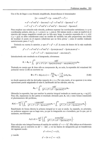 Problemas resueltos 203
Con el fin de llegar a una fórmula simplificada, desarrollamos el denominador
[(x- acos</1')2
+(y- asen</1')2
+ z2
] =
= x2
+ a2
cos2
<P' - 2xa cos <P' + y
2
+ a2
sen2
<P' - 2ya sen <P' + z2
= x2
+ y
2
+ z2
+ a2
cos2
<P' + a2
sen2
<P' - 2xa cos <P' - 2ya sen <P' .
Para emplear una notación más cómoda, podemos expresar las coordenadas cartesianas x e y en
coordenadas polares, esto es, x = pcos <P e y = psen </J. Del mismo modo a como se explicó en el
ejercicio del campo magnético creado por un hilo muy largo, la anterior expresión de x = x(<P)
e y = y(<P) no debe considerarse como un cambio de variable; tan sólo proporciona una forma
de localizar el punto en el espacio (obsérvese que no lleva prima ', como el cambio realizado
anteriormente para x' e y').
Teniendo en cuenta lo anterior, y que x2 + y2
= p2 , la suma de dentro de la raíz cuadrada
queda:
p2
+ z2
+ a2
cos2
<P' + a2
sen2
<P' - 2p cos </Jacos <P' - 2p sin </Jasen <P' =
= p2
+ z2
+ a2
- 2pa(cos <P cos <P' - sen <P sen </Y') .
Introduciendo este resultado en el integrando, obtenemos:
1
2
71" ad</J'
A=A = u
1> 0 [p2 + z2 + a2 - 2pa(cos <P cos <P' - sen <P sen </J')]l/2 1> •
Teniendo en cuenta que A tiene sólo su componente A q, no nula, la expresión del rotacional del
potencial vector (1.48) se convierte en:
aAq, 1 a
B = 7 X A(p,</1, z) =--aUp +--a (pAq,) U z,
z p p
(5.60)
en donde aparecen sólo las derivadas respecto de z y p. Por esta razón, al no aparecer <P en estas
operaciones puede asignársele el valor O, facilitando así los cálculos, esto es,
1
271" ad</J'
A - u
1> - o [p2 + z2 + a2 - 2pa cos </J']I/2 1> •
Obtenida la expresión, hay que resolver la anterior integral teniendo en cuenta que u q, = u q,(<P').
Para ello, separamos en dos partes el resultado obtenido para A, tal y como hemos comenzado
el planteamiento del problema,
J.Lol {1
2
" -a sen </Jd</J' 12
71" acos </Jd<P' }
A r = - U x + u .
( ) 47r 0 [p2 + z2 + a2 - 2p cos </1'] 112
0 [p2 + z2 + a2 - 2p cos </J']I/2 Y
Resolviendo de forma directa la primera integral se ve que se anula. La segunda, en principio,
no podemos asegurar que se haga cero, ya que la integración no s inmediata, por lo que, por el
momento, escribiremos:
J.Lol {12
71" acos <P'd</J' }
A r,</J = - .
q,( ) 47r 0 [p2 +z2 +a2 -2pacos</J']I/2
Para calcular esta integral hacemos el cambio de variable: <P' = 1r- 2('. Ello influye en el elemento
diferencial, que se convierte en d</J' = - 2d(', y en los límites de integración que se transforman
del siguiente modo:
<P' = o:=:} (' = 7f/2 '
y cuando
<P' = 27f :=:} (' = -?r/2 o
 