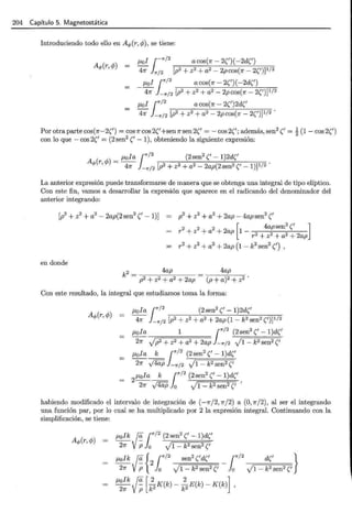 204 Capítulo 5. Magnetostática
Introduciendo todo ello en Aq,(r, cp), se tiene:
J-Lol ¡--rr/2
acos(n- 2(')(-2d(')
4n lrr;2 [p2 + z2 + a2 - 2pcos(n- 2(')]1/2
J-Lol r/2
acos(n-2(')(-2d(')
4n }_-rr¡2 [p2 + z2 + a2 - 2p cos(1r - 2(')]1/2
J-Lol r /2 a cos(7r - 2(')2d('
4n }_-rr/2 [p2 + z2 + a2 - 2pcos(n- 2(')]1/2 ·
Por otra parte cos(n-2(') = cos 1r cos 2('+sen 1r sen 2(' = - cos 2('; además, sen2(' = ~ (1 - cos 2(')
con lo que - cos 2(' = (2 sen2('- 1), obteniendo la siguiente expresión:
J-Lola ¡-rr/2
(2sen2
('- 1)2d('
A (r,cp) = - .
q, 4n --rr/2 [p2 + z2 + a2 - 2ap(2sen2('- 1)]1/2
La anterior expresión puede transformarse de manera que se obtenga una integral de tipo elíptico.
Con este fin, vamos a desarrollar la expresión que aparece en el radicando del denominador del
anterior integrando:
p2
+ z2
+ a2
+ 2ap- 4apsen2('
[
4apsen2(' ]
r2 + z2 + a2 + 2ap 1 - 2 2 2
r + z +a + 2ap
r 2 + z2 + a2 + 2ap (1 - k2sen2(') ,
en donde
k2 = 4ap
p2 + z2 + a2 + 2ap
4ap
(p + a)2 + z2 .
Con este resultado, la integral que estudiamos toma la forma:
J-Lola r/2 (2sen2('-1)2d('
4n }_-rr/2 [p2 + z2 + a2 + 2ap (1- k2sen2(')] 112
J-Lola 1 r/2 (2sen2('- 1)d('
2n V p2 + z2 + a2 + 2ap 1--rr/2 V1- k2 sen2 ('
J-Lola _k_ r/2
(2sen2
('- 1)d('
2n J4UP }_-rr/2 V1- k2 sen2('
2J-Lola_k_ r/2
(2sen2(' -1)d('
2n J4UP lo V1 - k2sen2(' '
habiendo modificado el intervalo de integración de (-1r/2, 1r/2) a (0, 1r/2), al ser el integrando
una función par, por lo cual se ha multiplicado por 2 la expresión integral. Continuando con la
simplificación, se tiene:
J-Lolk 0. r/2
(2 sen2('- 1)d('
2n VP lo J1- k2sen2('
J-Lolk 0. {2 r/2
sen
2
('d(' - r/2
d(' }
2n VP lo V1 - k2sen2(' lo V1 - k2 sen2 ('
J-Lolk 0_ []_K(k)- ]_E(k)- K(k)] ,
2n Vp k2 k2
 
