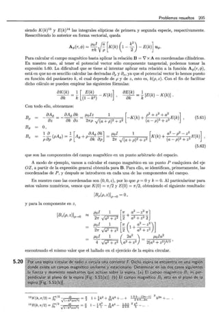 5.20
Problemas resueltos 205
siendo K(k) 13
y E(k)14
las integrales elípticas de primera y segunda especie, respectivamente.
Reescribiendo lo anterior en forma vectorial, queda
J.Lol ~ [ ( k
2
) ]
Aq,(r, cjJ) = 7fk Vp K(k) 1-
2 -E(k) uq,.
Para calcular el campo magnético basta aplicar la relación B = V' x A en coordenadas cilíndricas.
En nuestro caso, al tener el potencial vector sólo componente tangencial, podemos tomar la
expresión 5.60. La dificultad que se tiene al intentar aplicar esta relación a la función A q,(r, cjJ),
está en que no es sencillo calcular las derivadas 8P y Bz, ya que el potencial vector lo hemos puesto
en función del parámetro k, el cual depende de p y de z, esto es, k(p, z) . Con el fin de facilitar
dicho cálculo se pueden emplear las siguientes fórmulas:
8K(k) _ .!. [ E(k) _ K(k)] 8E(k) = .!. [E(k)- K(k)] .
----¡§k - k (1 - k2) , 8k k
Con todo ello, obtenemos:
Bp _ 8Aq, __ 8Aq, 8k _ J.Lolz 1. [-K k + p
2
+ z
2
+ a
2
E k]
8z - 8k 8z- 27rp ,/(a+p)2+z2 () (a -p)2 +z2 () '
(5.61)
Bq, o,
Bz 1 8 1 [ 8Aq, 8k] J.Lol 1 [ a
2
- p
2
- z
2
]
p8p(pAq,)=-p Aq,+p 8k 8p = 27f J(a +p)2+ z2 K(k)+ (a-p) 2+z2E(k) '
(5.62)
que son las componentes del campo magnético en un punto arbitrario del espacio.
A modo de ejemplo, vamos a calcular el campo magnético en un punto P cualquiera del eje
OZ, a partir de la expresión general obtenida para B. Para ello, se identifican, primeramente, las
coordenadas de P , y después se introducen en cada una de las componentes del campo.
En nuestro caso las coordenadas son (O,O, z), por lo que p =O y k= O. Al particularizar para
estos valores numéricos, vemos que K(O) = 1rj2 y E(O) = Jr/2, obteniendo el siguiente resultado:
[Bp(p, z)Jp--.o =O ,
y para la componente en z,
[Bz(p, z)]p--+0 ~
J.Lol 1 [Jr a
2
- z
2
1r]
- - + --::---::-
27f Ja2 + z2 2 a2
+ z22
~~ Ja2
1
+ z2 [ ~ (
1
+ :~ ~ ::) ]
J.Lol 1 ( 2a
2
) J.Lola
2
4 Ja2 + z2 a2 + z2 = 2(a2 + z2)3/2 '
encontrando el mismo valor que el hallado en el ejercicio de la espira circular.
t3K(k,rr/ 2) = .f/' / 2 dt = 1!: 1 + lk2 + .2..k4 + ..+ 1·3·5· ...(2n- l)
2
k2n + ...
o vt -k2sen2t 2 4 64 2·4·6 .. ,2n
14E(k rr/2) = .f/r/2 dt =:!!: 1 _! k
2
_ .2_k4 _ 1·3·5 2 k6 _
' O V1-k2sen2t 2 4 1 64 2·4·6 5
 