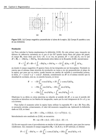 206 Capítulo 5. Magnetostática
y
X X B
X X
X X
X X X X X
X ·x- se- x
X X X
X X X
X X X. X X X
B
(a) (b)
Figura 5.51. (a) Campo magnético perpendicular al plano de la espira . (b) Campo 8 paralelo a uno
de sus diámetros.
Resolución
(a) Para calcular la fuerza emplearemos la definición (5.20) . En este primer caso, tomando un
sistema de referencia cartesiano en el que el eje OZ apunta hacia fuera del plano del papel,
el campo B1 viene dado por (0, O, -B). A su vez, en general, dl' = (dx', dy' ,0), con lo que
dl' x B1 = -Bdy'ux + Bdx'uy. Introduciendo estos datos en la Ecuación (5.20), encontramos:
F = I { dl' x B = I { -Bdy'u x + B dx'uy = -IB { dy'ux + B I { dx'uy ,
}p Jr, Jr, Jr,
en donde el campo magnético B aparece fuera de las integrales por ser homogéneo. Teniendo en
cuenta que el sistema tiene simetría de revolución en torno a un eje perpendicular al plano de
la espira, que pasa por su centro, puede hacerse un cambio de variable a coordenadas polares,
es decir, x' = a cos <P' e y' = a sin </J'. Además, considerando un dl' en el mismo sentido que la
densidad de corriente, esto es, en sentido horario, se tiene:
F -IB {o acos<jy'd<jy'ux+BI {
0
(-asen<jy')d<jy'uy
J2n J2n
= -IBa {ocos </J'd</J'Ux - B I a {osen </J'd<jy'U y
J2n J2n
= -IBa {1:cos<jy'd<jy'ux +1:sen <jy'd<jy'uy} =O.
Obsérvese lo ya dicho en otros ejercicios en relación al sentido del dl', y es que el sentido del
recorrido se introduce en los límites de integración, razón por la cual integramos de 27!" a O, y no
a la inversa.
Para hallar el momento sobre la espira basta utilizar la expresión N = m x B . Para ello,
es necesario calcular, primeramente, el valor del momento magnético m. Aplicando la definición
dada en 5.23, se tiene:
m= JS = -ISu z = I S(O, O, - 1) = 7ra2
I(O, O, -1) .
Introduciendo este resultado en (5.24), se encuentra:
N= m x B = (0, O, -IS) x (0, O, -B) =O .
(b) En este segundo caso el procedimiento es similar al del anterior apartado, pero para las nuevas
condiciones. Así, tomando el campo magnético B 2 = (0, B ,O) y el dl' habitual, se obtiene:
F = I { - Bdx'u z = -BI {o (-asen<jy')d<jy'uz = Bia {o sen <jy'd<jy'uz =O.
Jr, J2n J2n
 