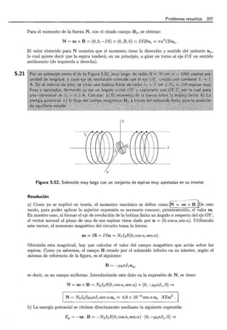 5.21
Problemas resueltos 207
Para el momento de la fuerza N , con el citado campo B 2 , se obtiene:
N= m x B = (0, O, -IS) x (0, B ,O)= ISBuz = 1ra2
IBux.
El valor obtenido para N muestra que el momento tiene la dirección y sentido del unitario ux,
lo cual quiere decir que la espira tenderá, en un principio, a girar en torno al eje OX en sentido
antihorario (de izquierda a derecha).
z
X
Figura 5.52. Solenoide muy largo con un conjunto de espiras muy apretadas en su interior.
Resolución
a) -Como ya se explicó en teoría, el momento mecánico se define como N= -; - ;J3~1De este
modo, para poder aplicar la !l:l!.terior expresión es necesario conocer, primeramente, el valor m .
En nuestro caso, al formar el eje de revolución de la bobina finita un ángulo a respecto del eje OY,
el vector normal al plano de una de sus espiras viene dado por n =(O, cosa, sena). Utilizando
este vector, el momento magnético del circuito toma la forma:
m= JS = ISn = N2J2S(O,cosa,sena).
Obtenida esta magnitud, hay que calcular el valor del campo magnético que actúa sobre las
espiras. Como ya sabemos, el campo B creado por el solenoide infinito en su interior, según el
sistema de referencia de la figura, es el siguiente:
B = -ponhuy ,
es decir, es un campo uniforme. Introduciendo este dato en la expresión de N, se tiene:
N= m x B = N2 J2 S(O,cosa,sena) x (0, -f-J,onh ,O) ==?
N= N2I2SJ1,onhsenaux = 4,9 x 10- 4
s~naux ATm2
.
b) La energía potencial se obtiene directamente mediante la siguiente expresión:
Ep =-m · B = -N2I2S(O,cosa, sena)· (0, -JLoni¡, O)==?
 