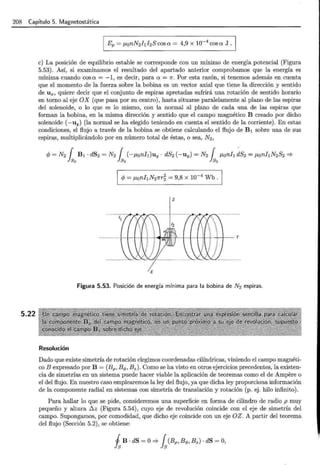 208 Capítulo 5. Magnetostática
5.22
e) La posición de equilibrio estable se corresponde con un mínimo de energía potencial (Figura
5.53). Así, si examinamos el resultado del apartado anterior comprobamos que la energía es
mínima cuando cos a = -1, es decir, para a = 1r. Por esta razón, si tenemos además en cuenta
que el momento de la fuerza sobre la bobina es un vector axial que tiene la dirección y sentido
de Ux, quiere decir que el conjunto de espiras apretadas sufrirá una rotación de sentido horario
en torno al eje OX (que pasa por su centro), hasta situarse paralelamente al plano de las espiras
del solenoide, o lo que es lo mismo, con la normal al plano de cada una de las espiras que
forman la bobina, en la misma dirección y sentido que el campo magnético B creado por dicho
solenoide (-uy) (la normal se ha elegido teniendo en cuenta el sentido de la corriente). En estas
condiciones, el flujo a través de la bobina se obtiene calculando el flujo de B 1 sobre una de sus
espiras, multiplicándolo por en número total de éstas, o sea, N2 ,
z
X
Figura 5.53. Posición de energía mínima para la bobina de N2 espiras.
Resolución
Dado que existe simetría de rotación elegimos coordenadas cilíndricas, viniendo el campo magnéti-
co B expresado por B = (Bp, Bq,, Bz). Como se ha visto en otros ejercicios precedentes, la existen-
cia de simetrías en un sistema puede hacer viable la aplicación de teoremas como el de Ampere o
el del flujo. En nuestro caso emplearemos la ley del flujo, ya que dicha ley proporciona información
de la componente radial en sistemas con simetría de translación y rotación (p. ej. hilo infinito).
Para hallar lo que se pide, consideremos una superficie en forma de cilindro de radio p muy
pequeño y altura ~ z (Figura 5.54), cuyo eje de revolución coincide con el eje de simetría del
campo. Supongamos, por comodidad, que dicho eje coincide con un eje OZ. A partir del teorema
del flujo (Sección 5.2), se obtiene:
i B · dS =O => fs(Bp, Bq,, Bz) · dS =O,
 
