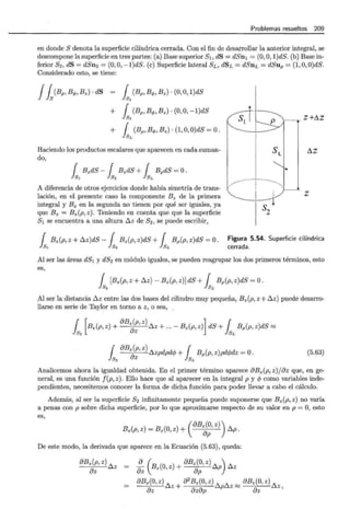 Problemas resueltos 209
en donde S denota la superficie cilíndrica cerrada. Con el fin de desarrollar la anterior integral, se
descompone la superficie en tres partes: (a) Base superior 8 1 , dS = dSn1 = (0,0, l)dS. (b) Base in-
ferior 82, dS = dSn2 = (0, 0, -l)dS. (e) Superficie lateral SL, dSL = dSnL = dSup = (l,O,O)dS.
Considerado esto, se tiene:
Jfs(Bp, Bq,, Bz) · dS { (Bp, Bq,, B z) · (0, O, l)dS
Js1
+ { (Bp,B<f>,Bz)·(O,O,-l)dS
ls2
+ { (Bp, Bq,, Bz) · (1, O, O)dS = O.
lsL
Haciendo los productos escalares que aparecen en cada suman-
do,
{ B zdS- { B zdS + { BpdS =O.
ls1 ls2 lsL
A diferencia de otros ejercicios donde había simetría de trans-
lación, en el presente caso la componente Bz de la primera
integral y B z en la segunda no tienen por qué ser iguales, ya
que Bz = Bz(P, z). Teniendo en cuenta que que la superficie
81 se encuentra a una altura ~ z de 82 , se puede escribir,
--·--· z +~z
~z
z
s2
1Bz(p, z + ~z)dS- { Bz(p, z)dS + { Bp(p,z)dS =O . Figura 5.54. Superficie cilíndrica
S1 Js2 lsL cerrada.
Al ser las áreas dS1 y dS2 en módulo iguales, se pueden reagrupar los dos primeros términos, esto
es,
{ [Bz(P, z + ~z)- Bz(p, z)]dS + { Bp(p, z)dS =O.
ls2 lsL
Al ser la distancia ~z entre las dos bases del cilindro muy pequeña, Bz(p, z +~z) puede desarro-
llarse en serie de Taylor en torno a z, o sea,
{ [Bz(p, z) + fJB~p, z) ~ z + ... - Bz(p, z)]dS + { Bp(p, z)dS ~
} ~ z }~
{ fJBz(p, z) ~zpdpd c/J + f Bp(p, z)pdcjJdz =O.
} 8 2 az lsL
(5.63)
Analicemos ahora la igualdad obtenida. En el primer término aparece fJBz(p, z)jaz que, en ge-
neral, es una función f(p, z). Ello hace que al aparecer en la integral p y cjJ como variables inde-
pendientes, necesitemos conocer la forma de dicha función para poder llevar a cabo el cálculo.
Además, al ser la superficie 82 infinitamente pequeña puede suponerse que B z(p, z) no varía
a penas con p sobre dicha superficie, por lo que aproximarse respecto de su valor en p = O, esto
es,
( ) ( ) (
fJBz(O, z))
Bz p,z = B z O,z + ap ~p.
De este modo, la derivada que aparece en la Ecuación (5.63), queda:
fJBz(p, z) ~z
f)z
:z ( Bz(O, z) + f)B~~' z) ~p) ~z
fJBz(O, z) A a2
B z(O,z) A ~ ~ fJBz(O, z) ~
fJz w.Z + f)zf)p w.p z ~ fJz z'
 