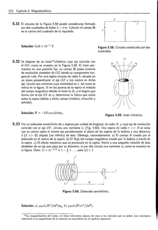 212 Capítulo 5. Magnetostática
5.31 El circuito de la Figura 5.58 puede considerarse formado
por dos cuadrados de lados L = 2m. Calcular el campo B
en el centro del cuadrado de la izquierda.
Solución: 6,38 x 10-7 T.
5.32 Se dispone de un imán15
cilíndrico cuyo eje coincide con
el OZ, como se muestra en la Figura 5.59. El imán per-
manece en una posición fija, su campo B posee simetría
de revolución alrededor de OZ siendo su componente tan-
gencial nula. Por una espira circular de radio b, situada en
un plano perpendicular al eje OZ y con centro en dicho
eje, circula una corriente cuya intensidad es I, tal como se
indica en la figura . Si en los puntos de la espira el módulo
del campo magnético debido al imán es Be y el ángulo que
forma con el eje OZ es a, determinar la fuerza que actúa
sobre la espira debida a dicho campo (módulo, dirección y
sentido).
Solución: F = -IB cosa21rbuz.
L
1
1
Figura 5.58. Circuito constituido por dos
cuadrados.
z
Figura 5.59. Imán cilíndrico.
5.33 Por un solenoide semiinfinito den espiras por unidad de longitud, de radio R, y cuyo eje de revolución
coincide con el eje OY, circula una corriente h (Fig. 5.60) . Una espira de radio r << R se sitúa
con su centro sobre el mismo eje paralelamente al plano de las espiras de la bobina a una distancia
d (d >> R) alejada (no infinita) de ésta. Obtenga, razonadamente: a) El campo B creado por el
solenoide en el centro de la espira. b) El flujo del campo magnético creado por la bobina a través de
la espira . e) El efecto mecánico que se provocará en la espira, frente a una pequeña rotación de ésta
alrededor de un eje que pasa por su diámetro, si por ella circula una corriente h como se muestra- en
la figura. Dato: (1 + x) - 1
12
::::! 1- ~ + ..., para lxl <l.
z
~~ ·~ ·%· .. ~
. ....., ......
  
  
j J )
... / ~ -- ..•/ __ ..·-'...
'H-+----t!f--y
:~1
d
X
Figura 5.60. Solenoide semiinfinito.
15 La magnetización del imán, no tiene relevancia alguna de cara a los cálculos que se piden. Los conceptos
referentes a el magnetismo de la materia se expondrán en el capítulo siguiente.
 