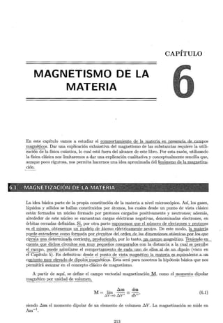 MAGNETISMO DE LA
MATERIA
CAPÍTULO
En este capítulo vamos a estudiar el comportamiento de la materia en presencia de carop.os
~-~~~_!;l-eos. Dar una explicación exhaustiva del magnetismo de las substancias requiere la utili-
zación de la física cuántica, lo cual está fuera del alcance de este libro. Por esta razón, utilizando
la física clásica nos limitaremos a dar una explicación cualitativa y conceptualmente sencilla que,
aunque poco rigurosa, nos permita hacernos una idea aproximada del fenómeno de la magneti~
ción.
6.tz'· · MJ!i~tJETIZ.ixcró~;fpE · l~·MAT · ~:giA · - . ~: 'f·
La idea básica parte de la propia constitución de la materia a nivel microscópico. Así, los gases,
líquidos y sólidos se hallan constituidos por átomos, los cuales desde un punto de vista clásico
están formados un núcleo formado por protones cargados positivamente y neutrones; además,
alrededor de este núcleo se encuentran cargas eléctricas negativas, denominadas electrones, en
órbitas cerradas definidas. Si, por otra parte suponemos que el número de electrones y protones
es_ el mism()_,_ _g .l? _ ten~J:!!QS _ !ln mod~JQ _ g_~ _ j,_t_o _m() _ e _l~ctrj.QiJ.m_~nt~ n ~ u, _tro. De este modo, la materia
p~e e~~~!_!. - ~r:.s~ --~()E_l_ O.f()!:~ ?- <;ia por__
~irc;:1Jitos del.orde.n_de_las_dimensiones...atómicas...p.or.Jos_que
circula_un a _ de _t~rrnin~d-ª corr_i~l!t§._:...produciendo, por lo tanto, un camJl_Q..ffi<¡,g,né.tJ~Q _ , Teniendo en
cuenta que dichos circuitos son muy pequeños comparados .Q.Q!l la_c!ist(l!lCÍª-.ªlª _;JJal se percibe
el campo, J2:t!E)cl_e _ ~ imilarse el cornp9rtm11ieill_g_
_de cada uno de ellos al de 1m dipclo (visto en
el Capítulo 5). En definitiva: d _~sc!e._ - ~_! _ I_>!.:!__n~<? _i~ ~~~a ~ªgl_l~tico la materia _
e.s_eqlliv.alente__a.J.lll
ccmjunto muy elevado de dipQlQs m_ªgnéti~Qs. Esta será para nosotros la hipótesis básica que nos
permitirá avanzar en el concepto clásico de magnetismo.
A partir de aquí, se define el campo vectorial magnetización M, como el _!llOm~E:_~~ dipolar
~<l:~?~!i~~ _
_por21_~~<!ad <!e._ volum_~~
M= lím óm = dm
l>v~o óV' - dV''
(6.1)
siendo óm el momento dipolar de un elemento de volumen 6 V. La magnetización se mide en
A -1
m .
 