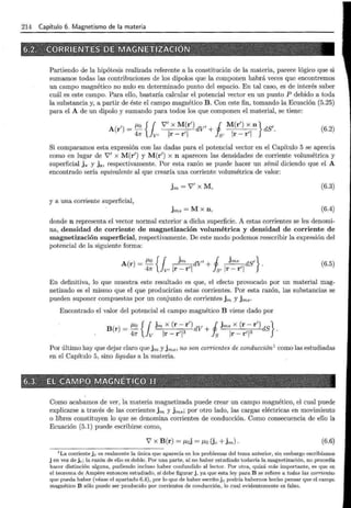 214 Capítulo 6. Magnetismo de la materia
Partiendo de la hipótesis realizada referente a la constitución de la materia, parece lógico que si
sumamos todas las contribuciones de los dipolos que la componen habrá veces que encontremos
un campo magnético no nulo en determinado punto del espacio. En tal caso, es de interés saber
cuál es este campo. Para ello, bastaría calcular el potencial vector en un punto P debido a toda
la substancia y, a partir de éste el campo magnético B. Con este fin, tomando la Ecuación (5.25)
para el A de un dipolo y sumando para todos los que componen el material, se tiene:
A(r') = f..to { { V' x M~r') dV' + 1 M(r') ~ n} dS'.
4n Jv, Ir- r 1 ) 8 , Ir - r 1
(6.2)
Si comparamos esta expresión con las dadas para el potencial vector en el Capítulo 5 se aprecia
como en lugar de V' x M(r') y M(r') x n aparecen las densidades de corriente volumétrica y
superficial jv y j8 , respectivamente. Por esta razón se puede hacer un símil diciendo que el A
encontrado sería equivalente al que crearía una corriente volumétrica de valor:
jm =V' X M, (6.3)
y a una corriente superficial,
jms =M X n, (6.4)
donde n representa el vector normal exterior a dicha superficie. A estas corrientes se les denomi-
na, densidad de corriente de magnetización volumétrica y densidad de corriente de
magnetización superficial, respectivamente. De este modo podemos reescribir la expresión del
potencial de la siguiente forma:
A(r) = f..to { { ~dV' + 1 jms, ds'} .
4n Jv, ir - r 1 } 8 , Ir - r 1
(6.5)
En definitiva, lo que muestra este resultado es que, el efecto provocado por un material mag-
netizado es el mismo que el que producirían estas corrientes. Por esta razón, las substancias se
pueden suponer compuestas por un conjunto de corrientes jm y jms·
Encontrado el valor del potencial el campo magnético B viene dado por
B(r) = f..to { rjm X (r- r') dV + 1 jms X (r- r') ds}.
4n lv Ir- r'l3
Js Ir- r'l3
Por último hay que dejar claro quejm y jm8 , no son corrientes de conducción1
como las estudiadas
en el Capítulo 5, sino ligadas a la materia.
Como acabamos de ver, la materia magnetizada puede crear un campo magnético, el cual puede
explicarse a través de las corrientes jm y jms; por otro lado, las cargas eléctricas en movimiento
o libres constituyen lo que se denomina corrientes de conducción. Como consecuencia de ello la
Ecuación (5.1) puede escribirse como,
(6.6)
1La corriente jc es realmente la única que aparecía en los problemas del tema anterior, sin embargo escribíamos
j en vez de jc; la razón de ello es doble. Por una parte, al no haber estudiado todavía la magnetización, no procedía
hacer distinción alguna, pudiendo incluso haber confundido al lector. Por otra, quizá más importante, es que en
el teorema de Ampere entonces estudiado, sí debe figurar j , ya que esta ley para B se refiere a todas las corrientes
que pueda haber (véase el apartado 6.4), por lo que de haber escrito j c podría habernos hecho pensar que el campG
magnético B sólo puede ser producido por corrientes de conducción, lo cual evidentemente es falso.
 