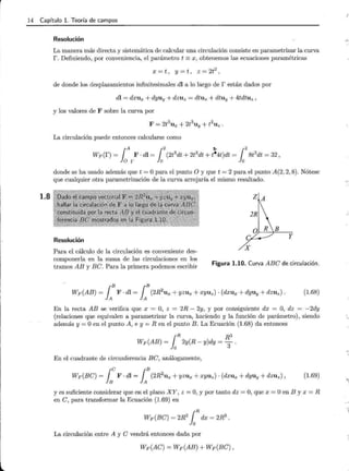14 Capítulo l. Teoría de campos
1.8
Resolución
La manera más directa y sistemática de calcular una circulación consiste en parametrizar la curva
r. Definiendo, por conveniencia, el parámetro t =x, obtenemos las ecuaciones paramétricas
X = t , y = t , Z = 2t2
,
de donde los desplazamientos infinitesimales di a lo largo de r están dados por
di = dxux + dyuy + dzuz = dtux + dtuy + 4tdtuz ,
y los valores de F sobre la curva por
F = 2t3
ux + 2t
3
uy + t2
uz.
La circulación puede entonces calcularse como
donde se ha usado además que t =O para el punto O y que t = 2 para el punto A(2, 2, 8). Nótese
que cualquier otra parametrización de la curva arrojaría el mismo resultado.
ZA
B
Resolución
y
X
Para el cálculo de la circulación es conveniente des-
componerla en la suma de las circulaciones en los
tramos AB y Be. Para la primera podemos escribir
Figura 1.10. Curva ABe de circulación.
(1.68)
En la recta AB se verifica que x = O, z = 2R- 2y, y por consiguiente dx = O, dz = -2dy
(relaciones que equivalen a parametrizar la curva, haciendo y la función de parámetro), siendo
además y= Oen el punto A, e y= R en el punto B. La Ecuación (1.68) da entonces
¡R R3
Wp(AB) = 2y(R- y)dy =-.
o 3
En el cuadrante de circunferencia Be, análogamente,
(1.69)
y es suficiente considerar que en el plano XY, z =O, y por tanto dz =O, que x =O en By x = R
en e, para transformar la Ecuación (1.69) en
La circulación entre A y e vendrá entonces dada por
Wp(Ae) = Wp(AB) + Wp(Be),
 