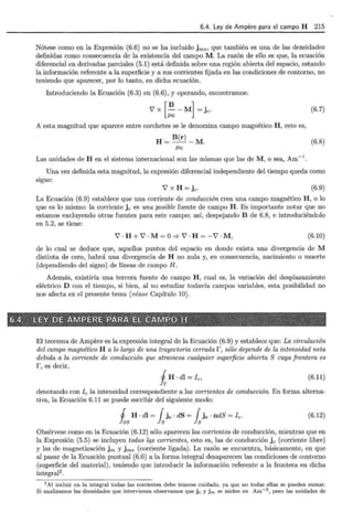 6.4. Ley de Ampere para el campo H 215
Nótese como en la Expresión (6.6) no se ha incluido jm8 , que también es una de las densidades
definidas como consecuencia de la existencia del c.ampo M. La razón de ello es que, la ecuación
diferencial en derivadas parciales (5.1) está definida sobre una región abierta del espacio, estando
la información referente a la superficie y a sus corrientes fijada en las condiciones de contorno, no
teniendo que aparecer, por lo tanto, en dicha ecuación.
Introduciendo la Ecuación (6.3) en (6.6), y operando, encontramos:
Vx [! -M] = je. (6.7)
A esta magnitud que aparece entre corchetes se le denomina campo magnético H, esto es,
H = B(r)- M. (6.8)
J.Lo
Las unidades de H en el sistema internacional son las mismas que las de M , o sea, Am- l.
Una vez definida esta magnitud, la expresión diferencial independiente del tiempo queda como
sigue:
V X H =je. (6.9)
La Ecuación (6.9) establece que una corriente de conducción crea una campo magnético H , o lo
que es lo mismo: la corriente j e es una posible fuente de campo H. Es importante notar que no
estamos excluyendo otras fuentes para este campo; así, despejando B de 6.8, e introduciéndolo
en 5.2, se tiene:
V · H +V · M = O=> V · H = -V · M , (6.10)
de lo cual se deduce que, aquellos puntos del espacio en donde exista una divergencia de M
distinta de cero, habrá una divergencia de H no nula y, en consecuencia, nacimiento o muerte
(dependiendo del signo) de líneas de campo H.
Además, existiría una tercera fuente de campo H , cual es, la variación del desplazamiento
eléctrico D con el tiempo, si bien, al no estudiar todavía campos variables, esta posibilidad no
nos afecta en el presente tema (véase Capítulo 10).
El teorema de Ampere es la expresión integral de la Ecuación (6.9) y establece que: La circulación
del campo magnético H a lo largo de una trayectoria cerrada r , sólo depende de la intensidad neta
debida a la corriente de conducción que atraviesa walquier superficie abierta S cuya frontera es
r, es decir,
i H · dl =fe , (6.11)
denotando con f e la intensidad correspondiente a las corrientes de conducción. En forma alterna-
tiva, la Ecuación 6.11 se puede escribir del siguiente modo:
J H · dl = { je · dS = { jc · ndS =fe.
las ls ls
(6.12)
Obsérvese como en la Ecuación (6.12) sólo aparecen las corrientes de conducción, mientras que en
la Expresión (5.5) se incluyen todas lqs corrientes, esto es, las de conducción je (corriente libre)
y las de magnetización jm y jms (corriente ligada). La razón se encuentra, básicamente, en que
al pasar de la Ecuación puntual (6.6) a la forma integral desaparecen las condiciones de contorno
(superficie del material), teniendo que introducir la información referente a la frontera en dicha
integral2
.
2 Al incluir en la integral todas las corrientes debe tenerse cuidado, ya que no todas ellas se pueden sumar.
Si analizamos las densidades que intervienen observamos que j c y j m se miden en Am- 2
, pero las unidades de
 