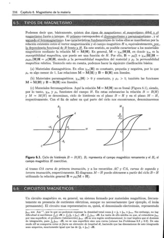 216 Capítulo 6. Magnetismo de la materia
Podemos decir que, básicamente, ~xisten .dos _ tip_os_de...ma,gu~tismo ,;__ ~Lm...&g,:rretiª'ruo _ g~J:>il_y_§l
magnetiSI!li.d.
l!.(:)Ite._qj_nt_egs.o. Al primero corresponden el diamagnetismo y paramagnetismo , y al
segundo el ferromagnetismo. Las c-ªr:ª _
ct.erístic_
él:S_lunc!él:ll!(:):Utél}es de todos ellos se manifiestan por la
relación existente entre el vector magnetización y el campo magnético H o, equ ivalentem ente,J>_~;:_
la dependel_l:~i~_f¡_I _ n~jon~l _ d ~ _ .l3}!~P.te a H. En este sentido, es posible caracterizar a los materiales
magnéticos mediante la relación M = M(H). En general, M = Xm(H)H, en donde Xm es la
susceptibilidad magnética, que puede ser una función de H. Por ello, B = Mo[1 + Xm(H)]H =
ILO!Lr(H)H = M(H)H, siendo {l la permeabilidad magnética del material y J.Lr la permeabilidad
magnética relativa. Teniendo esto en cuenta, podemos hacer la siguiente clasificación básica:
(a) Materiales diamagnéticos. En ellos Xm(H) es constante, pequeña y negativa, por lo que
ILr es algo menor de l. Las relaciones M= M(H) y B = B(H) son lineales.
(b) Materiales paramagnéticos. Xm(H) > O y constante, y ILr > 1; también las funciones
M= M(H) y B = B(H) son lineales.
(e) Materiales ferromagnéticos. Aquí la relación M= M(H) no es lineal (Figura 6.1), siendo,
por lo tanto, Xm y ILr funciones del campo H. En estas substancias la relación B = B(H)
y M = M(H) se denominan, ciclo de histéresis en el plano B - H y en el plano M - H,
respectivamente. Con el fin de saber en qué parte del ciclo nos encontramos, denominaremos
B M
A
Figura 6.1. Ciclo de histéresis B = B(H). Br representa el campo magnético remanente y el He el
campo magnético H coercitivo.
al tramo OA curva de primera imanación, y a los recorridos AC y CA, curvas de segunda y
tercera imanación, respectivamente. El diagrama M- H puede obtenerse a partir del ciclo B- H
utilizando la relación general B = ¡..¿0 (M + H).
Un circuito magnético es, en general, un sistema formado por materiales magnéticos, frecuen-
temente en presencia de corrientes eléctricas, aunque no necesariamente (por ejemplo, el imán
permanente). El circuito mas representativo es, quizá, el denominado electroimán, representado
j ms son Am-1
, por lo que no podemos expresar la densidad total como j = j c +jm +j ms · Sin embargo, no hay
dificultad si escribimos J8 j · dS = J8 (jc +jm) · dS +f8
jm5 • dS. La razón de ello estriba en que, al extenderse jms
por una superficie, el producto (intersección) jms · dS es una región unidimensional, lo cual implica que el dominio
de integración, para J8 jm5 • dS, no es una superficie sino una curva (véanse los Problemas 6.8 y 6.9). De este
modo dS se comporta como si fuera un elemento de longitud dl, haciendo que las dimensiones de este integrando
sean amperios, exactamente igual que las de Üc +jm) · dS.
 