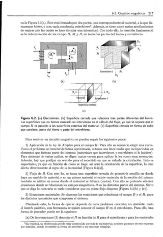 6.6. Circuitos magnéticos 217
en la Figura 6.2(a). Éste está formado por dos partes, una correspondiente al material, a la que lla-
maremos hierro, y otra vacía nombrada entrehierro3
. Además, se tiene uno o varios arrollamientos
de espiras por las cuales se hace circular una intensidad. Con todo ello, la cuestión fundamental
es la determinación de los campo H , M y B , en todas las partes del hierro y entrehierro.
n,
s,
le1
n3
(a) (b)
ni nz
Superficie cerrada
(e)
Figura 6.2. (a) Electroimán. (b) Superficie cerrada que relaciona tres partes diferentes del hierro.
Las superficies que no hemos marcado no intervienen en el cálculo del flujo, ya que se supone que el
campo H es paralelo a las superficies externas del material. (e) Superficie cerrada en forma de cubo
· que contiene, parte del hierro y parte del entrehierro.
Para resolver un circuito magnético se pueden seguir los siguientes pasos:
1) Aplicación de la ley de Ampere para el campo H. Para ello es necesario elegir una curva.
Como el problema se resuelve de forma aproximada, se toma una línea media que incluya todos los
elementos que forman parte del sistema (materiales que intervienen y entrehierro si lo hubiere).
Para sistemas de varias mallas, se eligen tantas curvas para aplicar la ley como sean necesarias.
Además, hay que prefijar un sentido para el recorrido en que se calcula la circulación. Esto es
importante, ya que en función de como se haga, así será la orientación de la superficie, lo cual
afecta directamente al signo de la intensidad [Figura 6.2(a)].
2) Flujo de B. Con este fin, se toma una superficie cerrada de geometría sencilla en donde
haya un cambio de material o en un mismo material si existe variación de la sección del mismo;
también se utiliza en zonas donde el material se bifurca (nudos). Con ello se pretende obtener
ecuaciones donde se relacionan los campos magnéticos B en las distintas partes del sistema. Salvo
que se diga lo contrario se suele considerar que no existe flujo disperso [Figura 6.2(b) y (e)].
3) Ecuaciones materiales. Se plantean las ecuaciones que relacionan el campo B y el H, para
los distintos materiales que componen el sistema.
Planteado esto, la forma de operar depende de cada problema concreto; no obstante, dado
el interés práctico, con frecuencia se quiere conocer el campo B en el entrehierro. Para ello, una
forma de proceder puede ser la siguiente:
(a) De las ecuaciones (3) despejar el H en función de B para el entrehierro y para los materiales
3 En realidad, un electroimán puede estar constituido por más de un material; nosotros partimos de este esquema
por sencillez, siendo extensible la forma de proceder a un caso mas complejo.
 